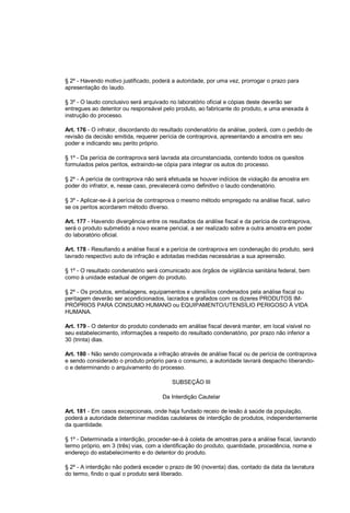 § 2º - Havendo motivo justificado, poderá a autoridade, por uma vez, prorrogar o prazo para
apresentação do laudo.
§ 3º - O laudo conclusivo será arquivado no laboratório oficial e cópias deste deverão ser
entregues ao detentor ou responsável pelo produto, ao fabricante do produto, e uma anexada à
instrução do processo.
Art. 176 - O infrator, discordando do resultado condenatório da análise, poderá, com o pedido de
revisão da decisão emitida, requerer perícia de contraprova, apresentando a amostra em seu
poder e indicando seu perito próprio.
§ 1º - Da perícia de contraprova será lavrada ata circunstanciada, contendo todos os quesitos
formulados pelos peritos, extraindo-se cópia para integrar os autos do processo.
§ 2º - A perícia de contraprova não será efetuada se houver indícios de violação da amostra em
poder do infrator, e, nesse caso, prevalecerá como definitivo o laudo condenatório.
§ 3º - Aplicar-se-á à perícia de contraprova o mesmo método empregado na análise fiscal, salvo
se os peritos acordarem método diverso.
Art. 177 - Havendo divergência entre os resultados da análise fiscal e da perícia de contraprova,
será o produto submetido a novo exame pericial, a ser realizado sobre a outra amostra em poder
do laboratório oficial.
Art. 178 - Resultando a análise fiscal e a perícia de contraprova em condenação do produto, será
lavrado respectivo auto de infração e adotadas medidas necessárias a sua apreensão.
§ 1º - O resultado condenatório será comunicado aos órgãos de vigilância sanitária federal, bem
como à unidade estadual de origem do produto.
§ 2º - Os produtos, embalagens, equipamentos e utensílios condenados pela análise fiscal ou
peritagem deverão ser acondicionados, lacrados e grafados com os dizeres PRODUTOS IM-
PRÓPRIOS PARA CONSUMO HUMANO ou EQUIPAMENTO/UTENSÍLIO PERIGOSO À VIDA
HUMANA.
Art. 179 - O detentor do produto condenado em análise fiscal deverá manter, em local visível no
seu estabelecimento, informações a respeito do resultado condenatório, por prazo não inferior a
30 (trinta) dias.
Art. 180 - Não sendo comprovada a infração através de análise fiscal ou de perícia de contraprova
e sendo considerado o produto próprio para o consumo, a autoridade lavrará despacho liberando-
o e determinando o arquivamento do processo.
SUBSEÇÃO III
Da Interdição Cautelar
Art. 181 - Em casos excepcionais, onde haja fundado receio de lesão à saúde da população,
poderá a autoridade determinar medidas cautelares de interdição de produtos, independentemente
da quantidade.
§ 1º - Determinada a interdição, proceder-se-á à coleta de amostras para a análise fiscal, lavrando
termo próprio, em 3 (três) vias, com a identificação do produto, quantidade, procedência, nome e
endereço do estabelecimento e do detentor do produto.
§ 2º - A interdição não poderá exceder o prazo de 90 (noventa) dias, contado da data da lavratura
do termo, findo o qual o produto será liberado.
 