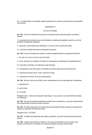 § 3º - A análise fiscal na interdição cautelar obedecerá aos mesmos procedimentos da apreensão
de amostras.
SUBSEÇÃO IV
Do Auto de Infração
Art. 182 - O auto de infração será lavrado em formulário próprio pela autoridade competente,
quando:
I - na apreensão de produtos cuja comercialização é vedada pela legislação vigente ou que não
atendam às exigências sanitárias;
II - decorrido o prazo fixado pela notificação e no caso de não cumprimento desta;
III - concluída a análise fiscal pela condenação do produto.
Art. 183. O auto de infração será lavrado, contendo obrigatoriamente os seguintes elementos:
I - dia, mês, ano, hora e local em que foi lavrado;
II - nome, domicílio ou residência do infrator ou responsável e identificação do estabelecimento;
III - descrição da infração e do dispositivo legal infringido;
IV - penalidades a que está sujeito e indicação do preceito legal que lhe dá fundamento;
V - assinatura de quem lavrou, nome, matrícula e cargo;
VI - assinatura do infrator ou de seu representante.
Art. 184 - Dar-se-á ciência ao infrator ou seu representante em uma das seguintes modalidades:
I - pessoalmente;
II - pelo correio;
III - por edital.
Parágrafo único - Aplica-se ao disposto neste artigo, no que couber, os procedimentos adotados
na notificação.
Art. 185 - No caso de infração resultante de análise fiscal condenatória, o auto de infração deverá
ser acompanhado de cópia do laudo conclusivo.
Art. 186 - O infrator terá prazo de 10 (dez) dias para apresentar defesa, através de requerimento
dirigido ao Secretário Municipal de Saúde.
Parágrafo único - VETADO.
Art. 187 - A defesa será apreciada pelo órgão competente, que terá 15 (quinze) dias para emitir
parecer.
Art. 188 - Julgada improcedente a defesa ou não sendo apresentada no prazo fixado, será
imposta a multa cabível, cumulada com outras penalidades previstas neste Código.
SEÇÃO IV
 