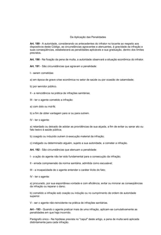 Da Aplicação das Penalidades
Art. 189 - A autoridade, considerando os antecedentes do infrator no tocante ao respeito aos
dispositivos deste Código, as circunstâncias agravantes e atenuantes, à gravidade da infração e
suas conseqüências, estabelecerá as penalidades aplicáveis e sua graduação, dentro dos limites
previstos.
Art. 190 - Na fixação da pena de multa, a autoridade observará a situação econômica do infrator.
Art. 191 - São circunstâncias que agravam a penalidade:
I - serem cometidas:
a) em época de grave crise econômica no setor de saúde ou por ocasião de calamidade;
b) por servidor público.
II - a reincidência na prática de infrações sanitárias;
III - ter o agente cometido a infração:
a) com dolo ou má-fé;
b) a fim de obter vantagem para si ou para outrem.
IV - ter o agente:
a) retardado ou deixado de adotar as providências de sua alçada, a fim de evitar ou sanar ato ou
fato lesivo à saúde pública;
b) coagido ou induzido outrem à execução material da infração;
c) instigado ou determinado alguém, sujeito a sua autoridade, a cometer a infração.
Art. 192 - São circunstâncias que atenuam a penalidade:
I - a ação do agente não ter sido fundamental para a consecução da infração;
II - errada compreensão da norma sanitária, admitida como escusável;
III - a incapacidade de o agente entender o caráter ilícito do fato;
IV - ter o agente:
a) procurado, por sua espontânea vontade e com eficiência, evitar ou minorar as conseqüências
da infração ou reparar o dano;
b) cometido a infração sob coação ou indução ou no cumprimento de ordem de autoridade
superior.
V - ser o agente não-reincidente na prática de infrações sanitárias.
Art - 193 - Quando o agente praticar mais de uma infração, aplicam-se cumulativamente as
penalidades em que haja incorrido.
Parágrafo único - Na hipótese prevista no "caput" deste artigo, a pena de multa será aplicada
distintamente para cada infração.
 