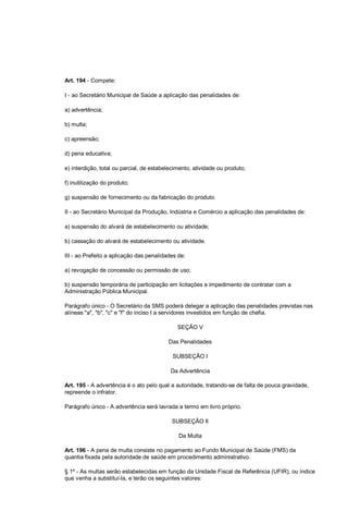 Art. 194 - Compete:
I - ao Secretário Municipal de Saúde a aplicação das penalidades de:
a) advertência;
b) multa;
c) apreensão;
d) pena educativa;
e) interdição, total ou parcial, de estabelecimento, atividade ou produto;
f) inutilização do produto;
g) suspensão de fornecimento ou da fabricação do produto.
II - ao Secretário Municipal da Produção, Indústria e Comércio a aplicação das penalidades de:
a) suspensão do alvará de estabelecimento ou atividade;
b) cassação do alvará de estabelecimento ou atividade.
III - ao Prefeito a aplicação das penalidades de:
a) revogação de concessão ou permissão de uso;
b) suspensão temporária de participação em licitações e impedimento de contratar com a
Administração Pública Municipal.
Parágrafo único - O Secretário da SMS poderá delegar a aplicação das penalidades previstas nas
alíneas "a", "b", "c" e "f" do inciso I a servidores investidos em função de chefia.
SEÇÃO V
Das Penalidades
SUBSEÇÃO I
Da Advertência
Art. 195 - A advertência é o ato pelo qual a autoridade, tratando-se de falta de pouca gravidade,
repreende o infrator.
Parágrafo único - A advertência será lavrada a termo em livro próprio.
SUBSEÇÃO II
Da Multa
Art. 196 - A pena de multa consiste no pagamento ao Fundo Municipal de Saúde (FMS) da
quantia fixada pela autoridade de saúde em procedimento administrativo.
§ 1º - As multas serão estabelecidas em função da Unidade Fiscal de Referência (UFIR), ou índice
que venha a substituí-la, e terão os seguintes valores:
 