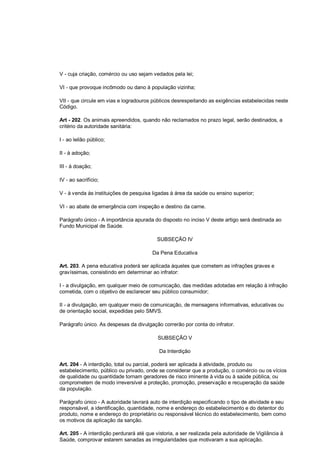 V - cuja criação, comércio ou uso sejam vedados pela lei;
VI - que provoque incômodo ou dano à população vizinha;
VII - que circule em vias e logradouros públicos desrespeitando as exigências estabelecidas neste
Código.
Art - 202. Os animais apreendidos, quando não reclamados no prazo legal, serão destinados, a
critério da autoridade sanitária:
I - ao leilão público;
II - à adoção;
III - à doação;
IV - ao sacrifício;
V - à venda às instituições de pesquisa ligadas à área da saúde ou ensino superior;
VI - ao abate de emergência com inspeção e destino da carne.
Parágrafo único - A importância apurada do disposto no inciso V deste artigo será destinada ao
Fundo Municipal de Saúde.
SUBSEÇÃO IV
Da Pena Educativa
Art. 203. A pena educativa poderá ser aplicada àqueles que cometem as infrações graves e
gravíssimas, consistindo em determinar ao infrator:
I - a divulgação, em qualquer meio de comunicação, das medidas adotadas em relação à infração
cometida, com o objetivo de esclarecer seu público consumidor;
II - a divulgação, em qualquer meio de comunicação, de mensagens informativas, educativas ou
de orientação social, expedidas pelo SMVS.
Parágrafo único. As despesas da divulgação correrão por conta do infrator.
SUBSEÇÃO V
Da Interdição
Art. 204 - A interdição, total ou parcial, poderá ser aplicada à atividade, produto ou
estabelecimento, público ou privado, onde se considerar que a produção, o comércio ou os vícios
de qualidade ou quantidade tornam geradores de risco iminente à vida ou à saúde pública, ou
comprometem de modo irreversível a proteção, promoção, preservação e recuperação da saúde
da população.
Parágrafo único - A autoridade lavrará auto de interdição especificando o tipo de atividade e seu
responsável, a identificação, quantidade, nome e endereço do estabelecimento e do detentor do
produto, nome e endereço do proprietário ou responsável técnico do estabelecimento, bem como
os motivos da aplicação da sanção.
Art. 205 - A interdição perdurará até que vistoria, a ser realizada pela autoridade de Vigilância à
Saúde, comprovar estarem sanadas as irregularidades que motivaram a sua aplicação.
 