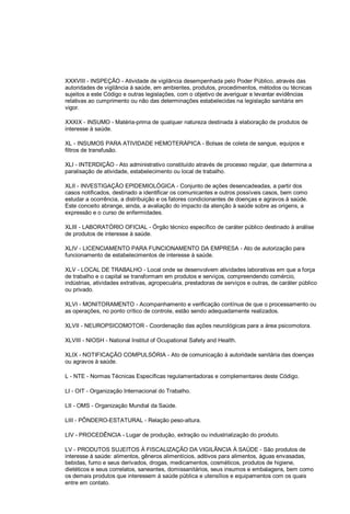XXXVIII - INSPEÇÃO - Atividade de vigilância desempenhada pelo Poder Público, através das
autoridades de vigilância à saúde, em ambientes, produtos, procedimentos, métodos ou técnicas
sujeitos a este Código e outras legislações, com o objetivo de averiguar e levantar evidências
relativas ao cumprimento ou não das determinações estabelecidas na legislação sanitária em
vigor.
XXXIX - INSUMO - Matéria-prima de qualquer natureza destinada à elaboração de produtos de
interesse à saúde.
XL - INSUMOS PARA ATIVIDADE HEMOTERÁPICA - Bolsas de coleta de sangue, equipos e
filtros de transfusão.
XLI - INTERDIÇÃO - Ato administrativo constituído através de processo regular, que determina a
paralisação de atividade, estabelecimento ou local de trabalho.
XLII - INVESTIGAÇÃO EPIDEMIOLÓGICA - Conjunto de ações desencadeadas, a partir dos
casos notificados, destinado a identificar os comunicantes e outros possíveis casos, bem como
estudar a ocorrência, a distribuição e os fatores condicionantes de doenças e agravos à saúde.
Este conceito abrange, ainda, a avaliação do impacto da atenção à saúde sobre as origens, a
expressão e o curso de enfermidades.
XLIII - LABORATÓRIO OFICIAL - Órgão técnico específico de caráter público destinado à análise
de produtos de interesse à saúde.
XLIV - LICENCIAMENTO PARA FUNCIONAMENTO DA EMPRESA - Ato de autorização para
funcionamento de estabelecimentos de interesse à saúde.
XLV - LOCAL DE TRABALHO - Local onde se desenvolvem atividades laborativas em que a força
de trabalho e o capital se transformam em produtos e serviços, compreendendo comércio,
indústrias, atividades extrativas, agropecuária, prestadoras de serviços e outras, de caráter público
ou privado.
XLVI - MONITORAMENTO - Acompanhamento e verificação contínua de que o processamento ou
as operações, no ponto crítico de controle, estão sendo adequadamente realizados.
XLVII - NEUROPSICOMOTOR - Coordenação das ações neurológicas para a área psicomotora.
XLVIII - NIOSH - National Institut of Ocupational Safety and Health.
XLIX - NOTIFICAÇÃO COMPULSÓRIA - Ato de comunicação à autoridade sanitária das doenças
ou agravos à saúde.
L - NTE - Normas Técnicas Específicas regulamentadoras e complementares deste Código.
LI - OIT - Organização Internacional do Trabalho.
LII - OMS - Organização Mundial da Saúde.
LIII - PÔNDERO-ESTATURAL - Relação peso-altura.
LIV - PROCEDÊNCIA - Lugar de produção, extração ou industrialização do produto.
LV - PRODUTOS SUJEITOS À FISCALIZAÇÃO DA VIGILÂNCIA À SAÚDE - São produtos de
interesse à saúde: alimentos, gêneros alimentícios, aditivos para alimentos, águas envasadas,
bebidas, fumo e seus derivados, drogas, medicamentos, cosméticos, produtos de higiene,
dietéticos e seus correlatos, saneantes, domissanitários, seus insumos e embalagens, bem como
os demais produtos que interessem à saúde pública e utensílios e equipamentos com os quais
entre em contato.
 