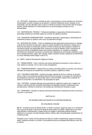 LVI - RATICIDA - Destinado ao combate de ratos, camundongos e outros roedores em domicílios,
embarcações, recintos e lugares de uso público, contendo substâncias ativas, isoladas ou em
associação, que não ofereçam risco à vida ou à saúde do homem e dos animais úteis de sangue
quente, quando aplicado em conformidade com as recomendações contidas em sua
apresentação.
LVII - RESPONSÁVEL TÉCNICO - Profissional habilitado e responsável oficialmente perante a
autoridade sanitária por atividade sujeita ao controle da vigilância sanitária.
LVIII - SANEANTE DOMISSANITÁRIO - Substância destinada à higienização e desinfecção em
ambientes privados ou públicos, bem como no tratamento da água.
LIX - SERVIÇOS DE SAÚDE - Todos os estabelecimentos destinados precipuamente a: proteger
a saúde dos indivíduos de doenças e agravos; prestar assistência às doenças ou lesões sob a
forma de prevenção ou tratamento; prevenir e limitar os danos por eles causados; reabilitar os
indivíduos quando sua capacidade física, psíquica ou social for afetada. Ainda, consideram-se
serviços de saúde os estabelecimentos que prestam assistência ou cuidados ou albergam
indivíduos que necessitam de auxílio ou suporte para realização de suas tarefas cotidianas e para
seus cuidados pessoais, sejam eles crianças, idosos, doentes mentais, portadores de deficiências
ou outros definidos neste Código e nas N.T.E.
LX - SMVS - Sistema Municipal de Vigilância à Saúde.
LXI - TRABALHADOR - Todo o indivíduo que exerça atividade remunerada no meio urbano ou
rural, pública ou privada, com ou sem vínculo empregatício.
LXII - TRANSPORTADORA - Pessoa física ou jurídica, de direito público ou privado, que exerça a
atividade de transporte de substâncias e produtos sujeitos à vigilância à saúde.
LXIII - VIGILÂNCIA SANITÁRIA - Conjunto de ações capazes de diminuir, eliminar ou prevenir
riscos e intervir nos problemas sanitários decorrentes da produção e circulação de mercadorias,
da prestação de serviços e da intervenção sobre o meio ambiente, objetivando a proteção da
saúde do consumidor, do trabalhador e da população em geral.
LXIV - VISTORIA - Inspeção efetuada pela autoridade de vigilância à saúde com o objetivo de
verificar o atendimento das condições explicitadas na legislação sanitária, relativamente aos
procedimentos, métodos ou técnicas e às substâncias e produtos de interesse à saúde.
LXV - ZOONOSES - Infecção ou doença infecciosa transmissível naturalmente entre os animais e
o homem, e vice-versa.
CAPÍTULO III
DO SISTEMA ÚNICO DE SAÚDE E DO SISTEMA MUNICIPAL
DE VIGILÂNCIA À SAÚDE
Art. 3º - O Sistema Único de Saúde (SUS), no âmbito municipal, regido por esta Lei, é constituído
pelo conjunto de ações e serviços de saúde do setor público na cidade, integrante de uma rede
regionalizada e hierarquizada, e desenvolvido por órgãos e instituições públicas federais,
estaduais e municipais, de administração direta e indireta, além da participação complementar da
iniciativa privada.
Parágrafo único. O setor privado participa do SUS em caráter complementar, segundo diretrizes
deste, mediante contrato ou convênio, com preferência para as entidades filantrópicas e sem fins
lucrativos.
 