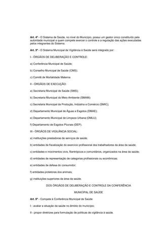 Art. 4º - O Sistema de Saúde, no nível do Município, possui um gestor único constituído pela
autoridade municipal a quem compete exercer o controle e a regulação das ações executadas
pelos integrantes do Sistema.
Art. 5º - O Sistema Municipal de Vigilância à Saúde será integrado por:
I - ÓRGÃOS DE DELIBERAÇÃO E CONTROLE:
a) Conferência Municipal de Saúde;
b) Conselho Municipal de Saúde (CMS);
c) Comitê de Mortalidade Materna.
II - ÓRGÃOS DE EXECUÇÃO:
a) Secretaria Municipal de Saúde (SMS);
b) Secretaria Municipal do Meio Ambiente (SMAM);
c) Secretaria Municipal da Produção, Indústria e Comércio (SMIC);
d) Departamento Municipal de Águas e Esgotos (DMAE);
e) Departamento Municipal de Limpeza Urbana (DMLU);
f) Departamento de Esgotos Pluviais (DEP).
III - ÓRGÃOS DE VIGILÂNCIA SOCIAL:
a) instituições prestadoras de serviços de saúde;
b) entidades de fiscalização do exercício profissional dos trabalhadores da área da saúde;
c) entidades e movimentos civis, filantrópicos e comunitários, organizados na área da saúde;
d) entidades de representação de categorias profissionais ou econômicas;
e) entidades de defesa do consumidor;
f) entidades protetoras dos animais;
g) instituições superiores da área da saúde.
DOS ÓRGÃOS DE DELIBERAÇÃO E CONTROLE DA CONFERÊNCIA
MUNICIPAL DE SAÚDE
Art. 6º - Compete à Conferência Municipal de Saúde:
I - avaliar a situação da saúde no âmbito do município;
II - propor diretrizes para formulação de políticas de vigilância à saúde.
 
