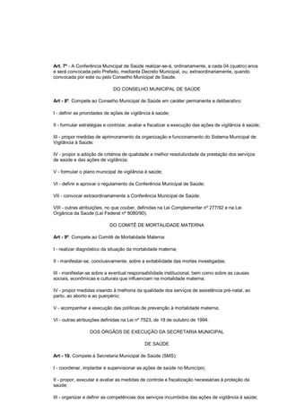Art. 7º - A Conferência Municipal de Saúde realizar-se-á, ordinariamente, a cada 04 (quatro) anos
e será convocada pelo Prefeito, mediante Decreto Municipal, ou, extraordinariamente, quando
convocada por este ou pelo Conselho Municipal de Saúde.
DO CONSELHO MUNICIPAL DE SAÚDE
Art - 8º. Compete ao Conselho Municipal de Saúde em caráter permanente e deliberativo:
I - definir as prioridades de ações de vigilância à saúde;
II - formular estratégias e controlar, avaliar e fiscalizar a execução das ações de vigilância à saúde;
III - propor medidas de aprimoramento da organização e funcionamento do Sistema Municipal de
Vigilância à Saúde;
IV - propor a adoção de critérios de qualidade e melhor resolutividade da prestação dos serviços
de saúde e das ações de vigilância;
V - formular o plano municipal de vigilância à saúde;
VI - definir e aprovar o regulamento da Conferência Municipal de Saúde;
VII - convocar extraordinariamente a Conferência Municipal de Saúde;
VIII - outras atribuições, no que couber, definidas na Lei Complementar nº 277/92 e na Lei
Orgânica da Saúde (Lei Federal nº 8080/90).
DO COMITÊ DE MORTALIDADE MATERNA
Art - 9º. Compete ao Comitê de Mortalidade Materna:
I - realizar diagnóstico da situação da mortalidade materna;
II - manifestar-se, conclusivamente, sobre a evitabilidade das mortes investigadas;
III - manifestar-se sobre a eventual responsabilidade institucional, bem como sobre as causas
sociais, econômicas e culturais que influenciam na mortalidade materna;
IV - propor medidas visando à melhoria da qualidade dos serviços de assistência pré-natal, ao
parto, ao aborto e ao puerpério;
V - acompanhar a execução das políticas de prevenção à mortalidade materna;
VI - outras atribuições definidas na Lei nº 7523, de 18 de outubro de 1994.
DOS ÓRGÃOS DE EXECUÇÃO DA SECRETARIA MUNICIPAL
DE SAÚDE
Art - 10. Compete à Secretaria Municipal de Saúde (SMS):
I - coordenar, implantar e supervisionar as ações de saúde no Município;
II - propor, executar e avaliar as medidas de controle e fiscalização necessárias à proteção da
saúde;
III - organizar e definir as competências dos serviços incumbidos das ações de vigilância à saúde;
 