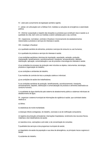 IV - zelar pelo cumprimento da legislação sanitária vigente;
V - adotar, em articulação com a Defesa Civil, medidas ou soluções de emergência e calamidade
pública;
VI - informar a população a respeito das situações ou produtos que constituam risco à saúde ou à
qualidade de vida, bem como as medidas a serem adotadas para o seu controle;
VII - inspecionar, normatizar, controlar e fiscalizar o funcionamento de estabelecimentos
relacionados a produtos e serviços de interesse à saúde;
VIII - investigar e fiscalizar:
a) a qualidade sanitária de alimentos, produtos e serviços de consumo ou uso humanos;
b) a qualidade de produtos e serviços de interesse à saúde;
c) as condições sanitárias e técnicas de importação, exportação, extração, produção,
manipulação, beneficiamento, acondicionamento, transporte, armazenamento, depósito,
distribuição, aplicação, comercialização e uso de produtos e tecnologia de interesse à saúde;
d) as condições do processo de produção nele incluídos os objetos, instrumentos, tecnologia,
produtos e organização do trabalho;
e) as condições e ambientes de trabalho;
f) as medidas de controle de risco e proteção coletiva e individual;
g) as condições de saúde dos trabalhadores;
h) as condições sanitárias de produção, beneficiamento, acondicionamento, transporte,
armazenamento, depósito, distribuição e comercialização de produtos e alimentos destinados ao
consumo humano;
i) a qualidade da água distribuída pelo sistema de abastecimento público e sistemas individuais de
abastecimento de água.
IX - organizar o sistema municipal de informações de vigilância à saúde, que controlará dados
relativos a:
a) óbitos;
b) estatísticas de morbi-mortalidade;
c) doenças infecto-contagiosas, do trabalho, zoonoses e as de notificação compulsória;
d) registros de produção ambulatorial, internações hospitalares, rendimento dos recursos físicos,
materiais e dos trabalhadores da saúde;
e) nascidos-vivos, vacinações e pré-natal, e de concentração de consultas;
f) qualidade dos serviços e dos programas municipais de saúde;
g) diagnóstico da saúde da população e sua área de abrangência, os principais riscos e agravos à
saúde;
h) acidentes de trabalho.
 