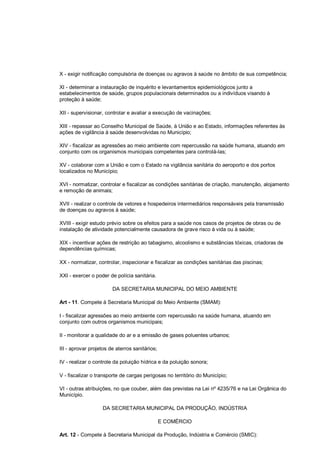 X - exigir notificação compulsória de doenças ou agravos à saúde no âmbito de sua competência;
XI - determinar a instauração de inquérito e levantamentos epidemiológicos junto a
estabelecimentos de saúde, grupos populacionais determinados ou a indivíduos visando à
proteção à saúde;
XII - supervisionar, controlar e avaliar a execução de vacinações;
XIII - repassar ao Conselho Municipal de Saúde, à União e ao Estado, informações referentes às
ações de vigilância à saúde desenvolvidas no Município;
XIV - fiscalizar as agressões ao meio ambiente com repercussão na saúde humana, atuando em
conjunto com os organismos municipais competentes para controlá-las;
XV - colaborar com a União e com o Estado na vigilância sanitária do aeroporto e dos portos
localizados no Município;
XVI - normatizar, controlar e fiscalizar as condições sanitárias de criação, manutenção, alojamento
e remoção de animais;
XVII - realizar o controle de vetores e hospedeiros intermediários responsáveis pela transmissão
de doenças ou agravos à saúde;
XVIII - exigir estudo prévio sobre os efeitos para a saúde nos casos de projetos de obras ou de
instalação de atividade potencialmente causadora de grave risco à vida ou à saúde;
XIX - incentivar ações de restrição ao tabagismo, alcoolismo e substâncias tóxicas, criadoras de
dependências químicas;
XX - normatizar, controlar, inspecionar e fiscalizar as condições sanitárias das piscinas;
XXI - exercer o poder de polícia sanitária.
DA SECRETARIA MUNICIPAL DO MEIO AMBIENTE
Art - 11. Compete à Secretaria Municipal do Meio Ambiente (SMAM):
I - fiscalizar agressões ao meio ambiente com repercussão na saúde humana, atuando em
conjunto com outros organismos municipais;
II - monitorar a qualidade do ar e a emissão de gases poluentes urbanos;
III - aprovar projetos de aterros sanitários;
IV - realizar o controle da poluição hídrica e da poluição sonora;
V - fiscalizar o transporte de cargas perigosas no território do Município;
VI - outras atribuições, no que couber, além das previstas na Lei nº 4235/76 e na Lei Orgânica do
Município.
DA SECRETARIA MUNICIPAL DA PRODUÇÃO, INDÚSTRIA
E COMÉRCIO
Art. 12 - Compete à Secretaria Municipal da Produção, Indústria e Comércio (SMIC):
 