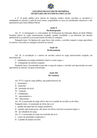 GOVERNO DO ESTADO DE RONDÔNIA
                           SECRETARIA DE ESTADO DA EDUCAÇÃO

       § 3º. O poder público deve através de inspeção médica oficial, reavaliar os servidores e
readaptação no mínimo a cada 06 (seis) meses, resguardados os casos já considerados incuráveis e não
aposentáveis pela Junta Médica Oficial.

                                                    Seção X
                                                Da Reintegração
       Art. 27. A reintegração é a reinvestidura do Profissional da Educação Básica da Rede Pública
Estadual estável no cargo anteriormente ocupado, quando invalidada a sua demissão por decisão
administrativa ou judicial, com ressarcimento de todas as vantagens.
       Parágrafo único. Na hipótese do cargo haver sido extinto, o servidor ocupará o cargo equivalente
ao anterior, com todas as vantagens inerentes ao mesmo.

                                                   Seção XI
                                                Da Recondução

       Art. 28. A recondução é o retorno do servidor estável ao cargo anteriormente ocupado, em
decorrência de:
       I – inabilitação em estágio probatório relativo a outro cargo; e
       II – reintegração do anterior ocupante.
       Parágrafo único. Encontrando-se provido o cargo de origem, o servidor será aproveitado em outro
equivalente ao anterior, de igual remuneração.

                                                   Seção XII
                                                  Da Vacância

       Art. 29. É a vaga do cargo público, que poderá decorrer de:
       I – exoneração;
       II – demissão;
       III – promoção de nível;
       IV – remoção;
       V – readaptação;
       VI – aposentadoria; e
       VII – falecimento.
       Art. 30. A exoneração de cargo efetivo dar-se-á a pedido do servidor ou de ofício.
       Parágrafo único. A exoneração de ofício dar-se-á:
       I – quando não aprovado em estágio probatório;
       II – quando, após tomar posse, não entrar em efetivo exercício nos prazos legais; e
       III – por abandono de cargo.
       Art. 31. A exoneração do cargo em comissão dar-se-á:
       I – a juízo da autoridade competente; e
       II – a pedido do próprio servidor.
 