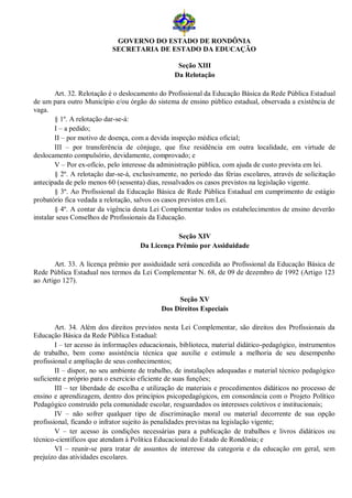 GOVERNO DO ESTADO DE RONDÔNIA
                           SECRETARIA DE ESTADO DA EDUCAÇÃO

                                                   Seção XIII
                                                  Da Relotação

        Art. 32. Relotação é o deslocamento do Profissional da Educação Básica da Rede Pública Estadual
de um para outro Município e/ou órgão do sistema de ensino público estadual, observada a existência de
vaga.
        § 1º. A relotação dar-se-á:
        I – a pedido;
        II – por motivo de doença, com a devida inspeção médica oficial;
        III – por transferência de cônjuge, que fixe residência em outra localidade, em virtude de
deslocamento compulsório, devidamente, comprovado; e
        V – Por ex-ofício, pelo interesse da administração pública, com ajuda de custo prevista em lei.
        § 2º. A relotação dar-se-á, exclusivamente, no período das férias escolares, através de solicitação
antecipada de pelo menos 60 (sessenta) dias, ressalvados os casos previstos na legislação vigente.
        § 3º. Ao Profissional da Educação Básica de Rede Pública Estadual em cumprimento de estágio
probatório fica vedada a relotação, salvos os casos previstos em Lei.
        § 4º. A contar da vigência desta Lei Complementar todos os estabelecimentos de ensino deverão
instalar seus Conselhos de Profissionais da Educação.

                                                 Seção XIV
                                     Da Licença Prêmio por Assiduidade

       Art. 33. A licença prêmio por assiduidade será concedida ao Profissional da Educação Básica de
Rede Pública Estadual nos termos da Lei Complementar N. 68, de 09 de dezembro de 1992 (Artigo 123
ao Artigo 127).

                                                  Seção XV
                                             Dos Direitos Especiais

        Art. 34. Além dos direitos previstos nesta Lei Complementar, são direitos dos Profissionais da
Educação Básica da Rede Pública Estadual:
        I – ter acesso às informações educacionais, biblioteca, material didático-pedagógico, instrumentos
de trabalho, bem como assistência técnica que auxilie e estimule a melhoria de seu desempenho
profissional e ampliação de seus conhecimentos;
        II – dispor, no seu ambiente de trabalho, de instalações adequadas e material técnico pedagógico
suficiente e próprio para o exercício eficiente de suas funções;
        III – ter liberdade de escolha e utilização de materiais e procedimentos didáticos no processo de
ensino e aprendizagem, dentro dos princípios psicopedagógicos, em consonância com o Projeto Político
Pedagógico construído pela comunidade escolar, resguardados os interesses coletivos e institucionais;
        IV – não sofrer qualquer tipo de discriminação moral ou material decorrente de sua opção
profissional, ficando o infrator sujeito às penalidades previstas na legislação vigente;
        V – ter acesso às condições necessárias para a publicação de trabalhos e livros didáticos ou
técnico-científicos que atendam à Política Educacional do Estado de Rondônia; e
        VI – reunir-se para tratar de assuntos de interesse da categoria e da educação em geral, sem
prejuízo das atividades escolares.
 