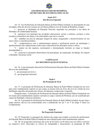 GOVERNO DO ESTADO DE RONDÔNIA
                           SECRETARIA DE ESTADO DA EDUCAÇÃO

                                                  Seção XVI
                                             Dos Deveres Especiais

        Art. 35. Aos Profissionais da Educação Básica da Rede Pública Estadual, no desempenho de suas
atividades, além dos deveres comuns aos servidores públicos civis do Estado de Rondônia, cumpre:
        I – preservar as finalidades da Educação Nacional, inspiradas nos princípios e nos ideais de
liberdade e de solidariedade humana;
        II – promover e/ou participar das atividades educacionais, sociais e culturais, escolares e extra
escolares em beneficio dos alunos e da coletividade a que serve a escola;
        III – trabalhar em prol da educação integral do aluno, assegurando o desenvolvimento do seu
senso crítico e consciência política;
        IV – comprometer-se com o aprimoramento pessoal e profissional através da atualização e
aperfeiçoamento dos conhecimentos, bem como a observância dos princípios morais e éticos;
        V – manter em dia registros, escriturações e documentação inerentes ao cargo (e função)
desempenhado; e
        VI – preservar os princípios democráticos da participação, da cooperação, do diálogo, do respeito
à liberdade e da justiça social.

                                            CAPÍTULO IV
                                    DA MOVIMENTAÇÃO FUNCIONAL

       Art. 36. A movimentação funcional do Profissional da Educação Básica da Rede Pública Estadual
dar-se-á nas modalidades:
       I – por promoção de nível; e
       II – por progressão funcional.

                                                   Seção I
                                             Da Promoção de Nível

        Art. 37. A promoção do Profissional da Educação Básica da Rede Pública Estadual de um nível
para outro imediatamente superior ao que ocupa, na mesma série de nível, dar-se-á em virtude da nova
habilitação específica alcançada pelo mesmo, devidamente comprovada e requerida.
        Parágrafo único. A promoção do Profissional da Educação Básica da Rede Pública Estadual de um
nível para outro imediatamente superior é privada ao cargo e carreira de Professor, por ser constituído por
cargos de finalidade e natureza isonômica.
        Art. 38. A promoção do Profissional da Educação Básica da Rede Pública Estadual, de que trata o
artigo anterior, dar-se-á em conformidade com o estabelecido nos §§ 1º ao 3º do artigo 5º desta Lei
Complementar.

                                                  Seção II
                                           Da Progressão Funcional

      Art. 39. Progressão é a passagem dos titulares dos cargos que compõe a carreira dos profissionais
da Educação Básica da Rede Pública Estadual de uma referência para outra imediatamente superior.
      Art. 40. As progressões funcionais dar-se-ão de 02 (dois) em 02 (dois) anos de efetivo exercício
no respectivo nível, observados os críticos de Antigüidade e merecimento, na proporção de 50%
 