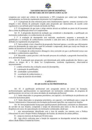 GOVERNO DO ESTADO DE RONDÔNIA
                           SECRETARIA DE ESTADO DA EDUCAÇÃO

(cinqüenta por cento) por critério de merecimento e 50% (cinqüenta por cento) por Antigüidade,
alternadamente, na forma do regulamento da presente Lei Complementar.
        § 1º. A progressão de uma referencia para outra imediatamente superior, somente ocorrerá se for
atingida a nota mínima da pontuação exigida para progressão por merecimento, de acordo como
regulamento a ser definido pela Comissão de Gestão do Plano.
        § 2º. O regulamento de que trata o artigo anterior deverá ser definido no prazo de 60 (sessenta)
dias a contar da publicação desta Lei Complementar.
        Art. 41. A progressão decorrerá de avaliação que considerará o desempenho, a qualificação em
instituições credenciadas e os conhecimentos do servidor.
        § 1º. A avaliação de desempenho será realizada, anualmente, enquanto a pontuação de
qualificação e a avaliação de conhecimentos ocorrerão a cada dois anos, de acordo com os critérios
definidos no regulamento de progressões.
        § 2º. Será avaliado e terá o benefício da progressão funcional apenas o servidor que efetivamente
estiver no desempenho do cargo para o qual foi nomeado e empossado, desde que exerça sua função no
âmbito da Secretaria de Estado da Educação.
        § 3º. A avaliação de conhecimentos abrangerá a área curricular em que o profissional exerça suas
atividades e conhecimentos específicos.
        § 4º. Decorrido o prazo previsto e não havendo processo de avaliação, a progressão funcional dar-
se-á, automaticamente.
        Art. 42. A pontuação para progressão será determinada pela média ponderada dos fatores a que
referem os artigos 40 e 41 desta Lei Complementar, conforme regulamento, observando-se
necessariamente:
        I – a média aritmética das avaliações anuais de desempenho;
        II – a pontuação da qualificação;
        III – assiduidade e pontualidade;
        IV – a avaliação de conhecimentos; e
        V – tempo de exercício da atividade.

                                            CAPÍTULO V
                                   DA QUALIFICAÇÃO PROFISSIONAL

        Art. 43. A qualificação profissional será assegurada através de cursos de formação,
profissionalização, aperfeiçoamento ou especialização em instituições credenciadas, de programa de
aperfeiçoamento em serviço e de outras atividades de atualização profissional.
        § 1º. Serão observados os programas prioritários, em especial, o de habilitação de professores até
o nível de licenciatura plena.
        § 2º. Serão observados os programas prioritários, em especial, o de habilitação para o cargo de
Técnico Administrativo Educacional com formação profissional específica, nas respectivas funções.
        Art. 44. Será proporcionada licença para aperfeiçoamento profissional, consistente no afastamento
do servidor de suas funções, computado o tempo de afastamento para todos os fins de direito, para
freqüência em cursos de especialização em instituições credenciadas, desde que:
        I – seja necessariamente identificada com a área de atuação, em sintonia com a Política
Educacional ou com o Projeto Político Pedagógico da Escola e de interesse do ensino público;
        II - esteja no exercício da função por 03 (três) anos;
        III – haja efetivo suficiente para a função do requerente no desempenho normal das atividades
afetas à Rede Pública Estadual de Ensino;
 
