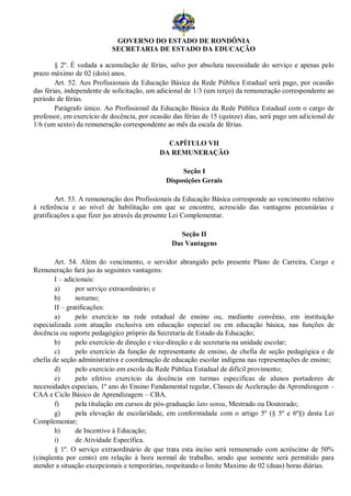 GOVERNO DO ESTADO DE RONDÔNIA
                           SECRETARIA DE ESTADO DA EDUCAÇÃO

        § 2º. É vedada a acumulação de férias, salvo por absoluta necessidade do serviço e apenas pelo
prazo máximo de 02 (dois) anos.
        Art. 52. Aos Profissionais da Educação Básica da Rede Pública Estadual será pago, por ocasião
das férias, independente de solicitação, um adicional de 1/3 (um terço) da remuneração correspondente ao
período de férias.
        Parágrafo único. Ao Profissional da Educação Básica da Rede Pública Estadual com o cargo de
professor, em exercício de docência, por ocasião das férias de 15 (quinze) dias, será pago um adicional de
1/6 (um sexto) da remuneração correspondente ao mês da escala de férias.

                                              CAPÍTULO VII
                                            DA REMUNERAÇÃO

                                                   Seção I
                                              Disposições Gerais

        Art. 53. A remuneração dos Profissionais da Educação Básica corresponde ao vencimento relativo
à referência e ao nível de habilitação em que se encontre, acrescido das vantagens pecuniárias e
gratificações a que fizer jus através da presente Lei Complementar.

                                                   Seção II
                                                Das Vantagens

        Art. 54. Além do vencimento, o servidor abrangido pelo presente Plano de Carreira, Cargo e
Remuneração fará jus às seguintes vantagens:
        I – adicionais:
        a)      por serviço extraordinário; e
        b)      noturno;
        II – gratificações:
        a)      pelo exercício na rede estadual de ensino ou, mediante convênio, em instituição
especializada com atuação exclusiva em educação especial ou em educação básica, nas funções de
docência ou suporte pedagógico próprio da Secretaria de Estado da Educação;
        b)      pelo exercício de direção e vice-direção e de secretaria na unidade escolar;
        c)      pelo exercício da função de representante de ensino, de chefia de seção pedagógica e de
chefia de seção administrativa e coordenação de educação escolar indígena nas representações de ensino;
        d)      pelo exercício em escola da Rede Pública Estadual de difícil provimento;
        e)      pelo efetivo exercício da docência em turmas especificas de alunos portadores de
necessidades especiais, 1º ano do Ensino Fundamental regular, Classes de Aceleração da Aprendizagem –
CAA e Ciclo Básico de Aprendizagem – CBA.
        f)      pela titulação em cursos de pós-graduação lato sensu, Mestrado ou Doutorado;
        g)      pela elevação de escolaridade, em conformidade com o artigo 5º (§ 5º e 6º§) desta Lei
Complementar;
        h)      de Incentivo à Educação;
        i)      de Atividade Específica.
        § 1º. O serviço extraordinário de que trata esta inciso será remunerado com acréscimo de 50%
(cinqüenta por cento) em relação à hora normal de trabalho, sendo que somente será permitido para
atender a situação excepcionais e temporárias, respeitando o limite Maximo de 02 (duas) horas diárias.
 