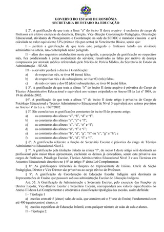 GOVERNO DO ESTADO DE RONDÔNIA
                            SECRETARIA DE ESTADO DA EDUCAÇÃO

        § 2º. A gratificação de que trata a línea “a” do inciso II deste arquivo é exclusiva do cargo de
Professor em efetivo exercício da docência, Direção, Vice-Direção Coordenação Pedagógica, Orientação
Educacional, atividades de Planejamento e Coordenação na sede da SEDUC e mandado classista e será
calculada no valor equivalente 33% (trinta e três por cento) do Vencimento Básico, sendo que:
        I – perderá a gratificação de que trata este parágrafo o Professor lotado em atividade
administrativa alheia, não contemplada neste parágrafo.
        II – além dos requisitos estabelecidos neste parágrafo, a percepção da gratificação no respectivo
mês, fica condicionada à plena assiduidade do servidor, ressalvadas as faltas por motivo de doença
comprovada por atestado médico referendado pelo Núcleo de Perícia Médica, da Secretaria de Estado da
Administração – SEAD.
        III – o servidor perderá o direito à Gratificação:
        a)      do respectivo mês, se tiver 01 (uma) falta;
        b)      do respectivo mês e do subseqüente, se tiver 03 (três) faltas;
        c)      do mês corrente e dos 02 (dois) subseqüentes, se tiver 06 (seis) faltas.
        § 3º. A gratificação de que trata a alínea “h” do inciso II deste arquivo é privativa do Cargo de
Técnico Administrativo Educacional e equivalerá aos valores estipulados no Anexo III da Lei nº 1068, de
19 de abril de 2002.
        §4º. A gratificação de que trata a alínea “i” do inciso II deste artigo é privativa do Cargo de
Psicólogo Educacional e Técnico Administrativo Educacional de Nível 3 equivalerá aos valores previstos
no Anexo IV da Lei n. 1067/2002.
        § 5º. São cumulativas as gratificações constantes do inciso II do presente artigo:
        a)      as constantes das alíneas “a”, “b”, “d” e “f”;
        b)      as constantes das alíneas “a”, “c” e “f”;
        c)      as constantes das alíneas “a”, “d”, “e” e “f’;
        d)      as constantes das alíneas “d”, “f” e “i”;
        e)      as constantes das alíneas “b”, “d”, “g”, “h” ou “c”, “g” e “h”; e
        f)      as constantes das alíneas “b”, “d”, “f” e “i”.
        § 6º. A gratificação referente a função de Secretário Escolar é privativa do cargo de Técnico
Administrativo Educacional Nível 2.
        § 7º. A gratificação pela titulação tratada na alínea “f”, do inciso I deste artigo será destinada ao
profissional pelo maior título apresentado, excluindo os demais já concedidos, sendo esta privativa aos
cargos de Professor, Psicólogo Escolar, Técnico Administrativo Educacional Nível 3 e aos Técnicos em
Assuntos Educacionais descritos no § 8º do artigo 5º desta Lei Complementar.
        § 8º. As gratificações referentes às funções de Representante de Ensino, Chefe da Seção
Pedagógica, Diretor e Vice Diretor são privativas ao cargo efetivo de Professor.
        § 9º. A gratificação de Coordenação de Educação Escolar Indígena será destinada às
Representações de Ensino que possuam sob sua administração Escolar de Educação Indígena.
        Art. 55. A Gratificação de Administração e Secretaria Escolar, pelo exercício das Funções de
Diretor Escolar, Vice-Diretor Escolar e Secretário Escolar, corresponderá aos valores especificados no
Anexo III desta Lei Complementar e observará a classificação tipológica das escolas, assim definida:
        I – Tipologia 1
        a) escolas com até 5 (cinco) salas de aula, que atendem até o 5ª ano do Ensino Fundamental com
até 400 (quatrocentos) alunos; e
        b) escolas específicas de Educação Infantil, com qualquer número de salas de aula e alunos.
        II – Tipologia 2:
 