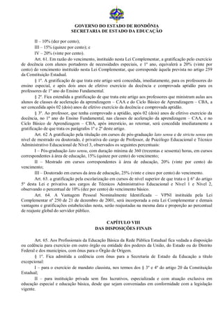 GOVERNO DO ESTADO DE RONDÔNIA
                            SECRETARIA DE ESTADO DA EDUCAÇÃO

        II – 10% (dez por cento);
        III – 15% (quinze por cento); e
        IV – 20% (vinte por cento).
        Art. 61. Em razão do vencimento, instituído nesta Lei Complementar, a gratificação pelo exercício
de docência com alunos portadores de necessidades especiais, e 1º ano, equivalerá a 20% (vinte por
cento) do vencimento instituído nesta Lei Complementar, que corresponde àquela prevista no artigo 259
da Constituição Estadual.
        § 1º. A gratificação de que trata este artigo será concedida, imediatamente, para os professores do
ensino especial, e após dois anos de efetivo exercício da docência e comprovada aptidão para os
professores de 1º ano do Ensino Fundamental.
        § 2º. Fica estendida a gratificação de que trata este artigo aos professores que ministram aulas aos
alunos de classes de aceleração da aprendizagem – CAA e do Ciclo Básico de Aprendizagem – CBA, a
ser concedida após 02 (dois) anos de efetivo exercício da docência e comprovada aptidão.
        § 3º. Ao professor, que tenha comprovado a aptidão, após 02 (dois) anos de efetivo exercício da
docência, no 1º ano do Ensino Fundamental, nas classes de aceleração da aprendizagem – CAA, e no
Ciclo Básico de Aprendizagem – CBA, após interstício, ao retornar, será concedida imediatamente a
gratificação de que trata os parágrafos 1º e 2º deste artigo.
        Art. 62 A gratificação pela titulação em cursos de pós-graduação lato sensu e de strictu sensu em
nível de mestrado ou doutorado, é privativa do cargo de Professor, de Psicólogo Educacional e Técnico
Administrativo Educacional de Nível 3, observados os seguintes percentuais:
        I – Pós-graduação lato sensu, com duração mínima de 360 (trezentas e sessenta) horas, em cursos
correspondentes à área de educação, 15% (quinze por cento) do vencimento;
        II – Mestrado em cursos correspondentes à área de educação, 20% (vinte por cento) do
vencimento;
        III – Doutorado em cursos da área de educação, 25% (vinte e cinco por cento) do vencimento.
        Art. 63. a gratificação pela escolarização em cursos de nível superior de que trata o § 6° do artigo
5º desta Lei e privativa aos cargos de Técnicos Administrativo Educacional e Nível 1 e Nível 2,
observando o percentual de 10% (dez por cento) do vencimento básico.
        Art. 64. A Vantagem Pessoal Nominalmente Identificada – VPNI instituída pela Lei
Complementar nº 250 de 21 de dezembro de 2001, será incorporada a esta Lei Complementar e demais
vantagens e gratificações estabelecidas nesta, serão reajustadas na mesma data e proporção ao percentual
de reajuste global do servidor público.

                                             CAPÍTULO VIII
                                         DAS DISPOSIÇÕES FINAIS

       Art. 65. Aos Profissionais da Educação Básica da Rede Pública Estadual fica vedada a disposição
ou cedência para exercício em outro órgão ou entidade dos poderes da União, do Estado ou do Distrito
Federal e dos municípios, com ônus para o Órgão de Origem.
       § 1º. Fica admitida a cedência com ônus para a Secretaria de Estado da Educação a título
excepcional:
       I – para o exercício de mandato classista, nos termos dos § 3º e 4º do artigo 20 da Constituição
Estadual;
       II – para instituição privada sem fins lucrativos, especializada e com atuação exclusiva em
educação especial e educação básica, desde que sejam conveniadas em conformidade com a legislação
vigente.
 