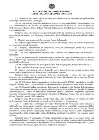 GOVERNO DO ESTADO DE RONDÔNIA
                           SECRETARIA DE ESTADO DA EDUCAÇÃO

        § 2º. A cedência para o exercício de atividades que diferem daquelas tratadas no parágrafo anterior
interrompe o interstício para a promoção.
        Art. 66. A Comissão de Gestão do Plano de Carreira do Magistério Público Estadual criada pela
Lei Complementar nº 250 de 2001 fica extinta, sendo instituída a Comissão de Gestão do Plano dos
Profissionais da Educação Básica da Rede Pública Estadual, com a finalidade de orientar sua implantação
e operacionalização.
        Parágrafo único. A Comissão será presidida pelo titular da Secretaria de Estado da Educação e
composta, paritariamente, pelo Governo e representantes dos trabalhadores da educação pública estadual
sendo:
        I – 02 (dois) representantes da Secretaria de Estado da Educação;
        II – 02 (dois) representantes da Secretaria de Estado de Finanças, sendo um o titular da Secretaria
ou representante por ele designado;
        III – 02 (dois) ) representantes da Secretaria de Estado da Administração, sendo um, o titular da
Secretaria ou representante por ele designado;
        IV – 06 (seis) representantes indicados pelo Sindicato dos Trabalhadores em Educação –
SINTERO.
        Art. 67. Os quantitativos dos níveis existentes na carreira dos cargos de Professor para a Educação
Básica, de Psicólogo Educacional e de Técnico Administrativo Educacional são os definidos no Anexo I
desta Lei Complementar.
        Art. 68. O enquadramento dos atuais profissionais da Educação para o presente Plano dar-se-á:
        I – para cada nível de acordo com sua escolaridade; e
        II – para as referências dos níveis de acordo com o tempo de serviço prestado no cargo atual
conservando o tempo de serviço do cargo para o qual prestou concurso.
        Parágrafo único. Após a publicação desta Lei Complementar o Estado não mais realizará
Concurso para preenchimento de vagas na Secretaria de Estado da Educação para o cargo de Técnico
Administrativo Educacional Nível 1.
        Art. 69. O Professor Leigo, enquadrado na Lei Complementar N. 250/2001 na referência inicial do
cargo de Professor Nível 1, e que ainda não se encontra habilitado, permanecerá nessa mesma referência.
        Art. 70. Fica autorizada a remoção dos detentores dos atuais cargos de Auxiliar de Enfermagem,
Técnico em Agrimensura, Técnico em Agropecuária, Auxiliar da Serviços Fiscais, Operador de Serviços
Portuários/Fluvial, Técnico em Previdência, Desenhista, Médico Veterinário, Engenheiro Agrônomo,
Engenheiro Industrial, Geólogo, Metrologista e Operador de Máquinas Pesadas para as Secretarias ou
Órgãos Estaduais cujas atividades são afins.
        Parágrafo único. Os atuais cargos tratados neste artigo serão considerados em extinção no âmbito
da Secretaria de Estado da Educação, a contar da publicação desta Lei Complementar.
        Art. 71. Admitir-se-á contratação por tempo determinado de profissionais com formação e
habilitação para o exercício do magistério, para as vagas que não forem preenchidas no concurso público
com como na substituição temporária aos professores que se encontrar em período de licença
maternidade, licença prêmio, licença para estudos continuados, licença médica e outros impedimentos
previstos em Lei, após, comprovada a impossibilidade de atendimento satisfatório com o quadro efetivo
existente.
        Parágrafo único. A contratação por tempo determinado, de que trata o caput deste artigo, será
autorizada pelo Poder Legislativo através de Lei especifica que permitia o processo seletivo simplificado
a contratação, sob a coordenação da Secretaria de Estado da Educação, a ser realizado pela SEAD, com o
acompanhamento da entidade representativa da categoria da Educação.
 