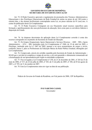 GOVERNO DO ESTADO DE RONDÔNIA
                           SECRETARIA DE ESTADO DA EDUCAÇÃO

        Art. 72. O Poder Executivo aprovará o regulamento de promoções dos Técnicos Administrativos
Educacionais e dos Psicólogos Educacionais da Rede Estadual de ensino no prazo de até 180 (cento e
oitenta) dias, e dos demais profissionais contemplados nesta Lei, no prazo máximo de 01 (um) ano. A
contar da publicação desta Lei Complementar.
        Art. 73. O Poder Executivo Consignará em seu Orçamento anual recursos específicos para
formação e aperfeiçoamento dos seus profissionais da educação, bem como para os servidores federais à
disposição do Estado.


       Art. 74. As despesas decorrentes da aplicação desta Lei Complementar correrão à conta dos
recursos consignados no orçamento da Secretaria de Estado da Educação.
       Art. 75. Os Grupos Ocupacionais Apoio Operacional e Serviços Diversos – ASD – 900 e Apoio
Administrativo – ATA – 800, instituídos pela Lei Complementar nº 1068, de 19 de abril de 2002, e
Psicólogo, instituído pela Lei nº 1067 de 2002, passam a ter nova nomenclatura de cargos e níveis,
conforme Anexo I, para os Profissionais da Educação Básica da Rede Pública Estadual, abrangidos por
Lei Complementar.
       Art. 76. Comprovado, através de certidão expedida pela Secretaria de Estado da Administração –
SEAD que o servidor já completou o tempo de serviço, a ele será garantido o afastamento remunerado até
a homologação de sua aposentadoria pelo órgão ou autoridade competente.
       Art. 77. Fica revogadas a Lei Complementar nº 250, de 21 de dezembro de 2001, nº 265 de 23 de
maio de 2002, nº 317, de 22 de julho de 2005, nº 385, de 31 de julho de 2007, nº 388, de 03 de agosto de
2007, e nº 393, de 31 de outubro de 2007.
       Art. 78. Esta Lei Complementar entra em vigor na data de sua publicação.




           Palácio do Governo do Estado de Rondônia, em 9 de janeiro de 2008, 120º da Republica.




                                          IVO NARCISO CASSOL
                                               Governador
 