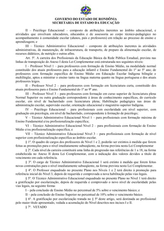 GOVERNO DO ESTADO DE RONDÔNIA
                            SECRETARIA DE ESTADO DA EDUCAÇÃO

        II – Psicólogo Educacional – composto de atribuições inerentes ao âmbito educacional, e
atividades que envolvam educadores, educandos e de assessoria ao corpo técnico-pedagógico no
acompanhamento à comunidade escolar (alunos, pais e professores) em relação ao processo de ensino e
aprendizagem; e
        III – Técnico Administrativo Educacional – composto de atribuições inerentes às atividades
administrativas, de manutenção, de infraestrutura, de transporte, de preparo da alimentação escolar, de
recursos didáticos, de nutrição e outras afins.
        Art. 5º. A carreira dos Profissionais da Educação Básica da Rede Pública Estadual, prevista nas
linhas de transposição do Anexo I desta Lei Complementar está estruturada nos seguintes níveis:
        I – Professor Nível 1 – para professores com formação de Ensino Médio, na modalidade normal
constituído dos atuais professores para a educação infantil e Ensino Fundamental do 1º ao 5º ano; de
professores com formação específica de Ensino Médio em Educação Escolar Indígena bilíngüe e
multilíngüe, aptos a ministrar o ensino tanto na língua materna quanto na língua portuguesa e dos atuais
professores leigos.
        II – Professor Nível 2 – para professores com formação em licenciatura curta, constituído dos
atuais professores para o Ensino Fundamental do 1º ao 9º ano.
        III – Professor Nível 3 – para professores com formação em curso superior de licenciatura plena
Normal Superior ou outra graduação correspondente à áreas de conhecimento específicas, do currículo
escolar, em nível de bacharelado com licenciatura plena; Habilitação pedagógica nas áreas de
administração escolar, supervisão escolar, orientação educacional e magistério superior Indígena.
        IV – Psicólogo Educacional – para profissionais com escolaridade em nível superior, com
graduação em psicologia, em nível de bacharelado, correspondente à formação de psicólogo;
        V – Técnico Administrativo Educacional Nível 1 – para profissionais com formação máxima de
Ensino Fundamental e/ou profissionalização específica;
        VI – Técnico Administrativo Educacional Nível 2 – para profissionais com formação de Ensino
Médio e/ou profissionalização específica; e
        VII – Técnico Administrativo Educacional Nível 3 – para profissionais com formação de nível
superior com profissionalização específica ao âmbito escolar.
        § 1º. O quadro de cargos dos professores de Nível 1 e 2, poderão ser extintos à medida que forem
feitas as promoções para o nível imediatamente subseqüente, na forma prevista nesta Lei Complementar
        § 2º. Cada nível da carreira constituirá uma linha de progressão nas referências de 1 a 18, na forma
estabelecida no Anexo II desta Lei Complementar, com a indicação dos valores devidos a título de
vencimento em cada referência.
        § 3º. O cargo de Técnico Administrativo Educacional 1 será extinto à medida que forem feitas
novas contratações para o nível imediatamente subseqüente, na forma prevista nesta Lei Complementar.
        § 4º. O Professor enquadrado no presente Plano nos Níveis 1 e 2 terá direito à promoção para
referência inicial do Nível 3, depois de requerida e comprovada a nova habilitação pelas vias legais.
        § 5º. O Técnico Administrativo Educacional enquadrado no presente Plano no Nível 1 terá direito
a gratificação por escolarização, depois de requerida e comprovado o novo nível de escolaridade pelas
vias legais, na seguinte forma:
        I – pela conclusão de Ensino Médio no percentual de 5% sobre o vencimento básico; e
        II – pela conclusão do Ensino Superior no percentual de 10% sobre o vencimento básico.
        § 6º. A gratificação por escolarização tratada no § 5º deste artigo, será destinada ao profissional
pelo maior título apresentado, vedada a acumulação do Nível descritos nos incisos I e II.
        § 7º. VETADO
 