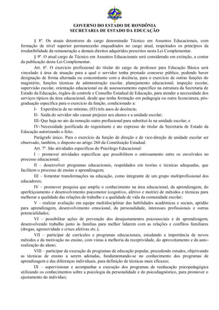 GOVERNO DO ESTADO DE RONDÔNIA
                           SECRETARIA DE ESTADO DA EDUCAÇÃO

        § 8º. Os atuais detentores do cargo denominado Técnico em Assuntos Educacionais, com
formação de nível superior permanecerão enquadrados no cargo atual, respeitados os princípios da
irredutibilidade da remuneração e demais direitos adquiridos prescritos nesta Lei Complementar.
        § 9º. O atual cargo de Técnico em Assuntos Educacionais será considerado em extinção, a contar
da publicação desta Lei Complementar.
        Art. 6º. O exercício profissional do titular do cargo de professor para Educação Básica será
vinculado à área de atuação para a qual o servidor tenha prestado concurso público, podendo haver
designação de forma alternada ou concomitante com a docência, para o exercício de outras funções do
magistério, funções técnicas de administração escolar, planejamento educacional, inspeção escolar,
supervisão escolar, orientação educacional ou de assessoramento específico na estrutura da Secretaria de
Estado da Educação, órgãos de controle e Conselho Estadual de Educação, para atender a necessidade dos
serviços típicos da área educacional, desde que tenha formação em pedagogia ou outra licenciatura, pós-
graduação específica para o exercício da função, condicionado a:
        I- Experiência de no mínimo, (03) três anos de docência;
        II- Saída do servidor não causar prejuízo aos alunos e a unidade escolar;
        III- Que haja no ato da remoção outro profissional para substituí-lo na unidade escolar; e
        IV- Necessidade justificada do requisitante e ato expresso do titular da Secretaria de Estado da
Educação autorizando o feito.
        Parágrafo único. Para o exercício da função de direção e de vice-direção de unidade escolar ser
observado, também, o disposto no artigo 260 da Constituição Estadual.
        Art. 7º. São atividades especificas do Psicólogo Educacional:
        I – promover atividades específicas que possibilitem o entrosamento entre os envolvidos no
processo educacional;
        II – desenvolver programas educacionais, respaldados em teorias e técnicas adequadas, que
facilitem o processo de ensino e aprendizagem;
        III – fomentar transformações na educação, como integrante de um grupo multiprofissional dos
educadores;
        IV – promover pesquisa que amplie o conhecimento na área educacional, da aprendizagem, do
aperfeiçoamento e desenvolvimento psicomotor (cognitivo, afetivo e motriz) de métodos e técnicas para
melhorar a qualidade das relações de trabalho e a qualidade de vida da comunidade escolar;
        V – realizar avaliação em equipe multidisciplinar das habilidades acadêmicas e sociais, aptidão
para aprendizagem, desenvolvimento emocional, da personalidade, interesses profissionais e outras
potencialidades;
        VI – possibilitar ações de prevenção dos desajustamentos psicossociais e de aprendizagem,
desenvolvendo trabalho junto às famílias para melhor lidarem com as relações e conflitos familiares
(drogas, agressividade e crises afetivas etc.);
        VII – participar de currículos e programas educacionais, estudando a importância de novos
métodos e da motivação no ensino, com vistas à melhoria da receptividade, do aproveitamento e da auto-
realização do aluno;
        VIII – participar da execução de programas de educação popular, precedendo estudos, objetivando
as técnicas de ensino a serem adotadas, fundamentando-se no conhecimento dos programas de
aprendizagem e das diferenças individuais, para definição de técnicas mais eficazes;
        IX – supervisionar e acompanhar a execução dos programas de reeducação psicopedagógica
utilizando os conhecimentos sobre a psicologia da personalidade e do psicodiagnóstico, para promover o
ajustamento do indivíduo;
 