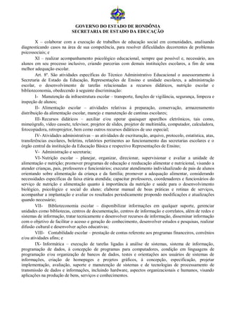 GOVERNO DO ESTADO DE RONDÔNIA
                            SECRETARIA DE ESTADO DA EDUCAÇÃO

        X – colaborar com a execução de trabalhos de educação social em comunidades, analisando
diagnosticando casos na área de sua competência, para resolver dificuldades decorrentes de problemas
psicossociais; e
        XI – realizar acompanhamento psicológico educacional, sempre que possível e, necessário, aos
alunos em seu processo inclusivo, criando parcerias com demais instituições escolares, a fim de uma
melhor adequação escolar.
        Art. 8º. São atividades específicas do Técnico Administrativo Educacional o assessoramento à
Secretaria de Estado da Educação, Representações de Ensino e unidade escolares, a administração
escolar, o desenvolvimento de tarefas relacionadas a recursos didáticos, nutrição escolar e
biblioteconomia, obedecendo à seguinte discriminação:
        I- Manutenção da infraestrutura escolar – transporte, funções de vigilância, segurança, limpeza e
inspeção de alunos;
        II- Alimentação escolar – atividades relativas à preparação, conservação, armazenamento
distribuição da alimentação escolar, manejo e manutenção de cantinas escolares;
        III- Recursos didáticos – auxiliar e/ou operar quaisquer aparelhos eletrônicos, tais como,
mimeógrafo, vídeo cassete, televisor, projetor de slides, projetor de multimídia, computador, calculadora,
fotocopiadora, retroprojetor, bem como outros recursos didáticos de uso especial;
        IV- Atividades administrativas – as atividades de escrituração, arquivo, protocolo, estatística, atas,
transferências escolares, boletins, relatórios pertinentes ao funcionamento das secretarias escolares e o
órgão central da instituição da Educação Básica e respectivo Representações de Ensino;
        V- Administração e secretaria;
        VI- Nutrição escolar – planejar, organizar, direcionar, supervisionar e avaliar a unidade de
alimentação e nutrição; promover programas de educação e reeducação alimentar e nutricional, visando a
atender crianças, pais, professores e funcionários; executar atendimento individualizado de pais de alunos
orientando sobre alimentação da criança e da família; promover a adequação alimentar, considerando
necessidades específicas da faixa etária atendida; capacitar professores, coordenadores e funcionários do
serviço de nutrição e alimentação quanto à importância da nutrição e saúde para o desenvolvimento
biológico, psicológico e social do aluno; elaborar manual de boas práticas e rotinas de serviços,
acompanhar a implantação e avaliar os resultados periodicamente propondo modificações e atualizações
quando necessário;
        VII- Biblioteconomia escolar – disponibilizar informações em qualquer suporte, gerenciar
unidades como bibliotecas, centros de documentação, centros de informação e correlatos, além de redes e
sistemas de informação, tratar tecnicamente e desenvolver recursos de informação, disseminar informação
com o objetivo de facilitar o acesso e geração do conhecimento, desenvolver estudos e pesquisas, realizar
difusão cultural e desenvolver ações educativas;
        VIII- Contabilidade escolar – prestação de contas referente aos programas financeiros, convênios
e/ou atividades afins; e
        IX- Informática – execução de tarefas ligadas à análise de sistemas, sistema de informação,
programação de dados, à concepção de programas para computadores, condição em linguagens de
programação e/ou organização de bancos de dados, testes e orientações aos usuários de sistemas de
informações, criação de homepages e projetos gráficos, à concepção, especificação, projetar
implementação, avaliação, suporte e manutenção de sistemas e de tecnologias de processamento de
transmissão de dados e informações, incluindo hardware, aspectos organizacionais e humanos, visando
aplicações na produção de bens, serviços e conhecimentos.
 
