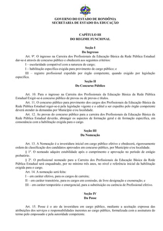 GOVERNO DO ESTADO DE RONDÔNIA
                           SECRETARIA DE ESTADO DA EDUCAÇÃO


                                             CAPÍTULO III
                                         DO REGIME FUNCIONAL

                                                      Seção I
                                                    Do Ingresso
        Art. 9º. O ingresso na Carreira dos Profissionais da Educação Básica da Rede Pública Estadual
dar-se-á através de concurso público e obedecerá aos seguintes critérios:
        I – escolaridade compatível com a natureza do cargo;
        I – habilitação específica exigida para provimento de cargo público; e
        III – registro profissional expedido por órgão competente, quando exigido por legislação
específica.
                                                      Seção II
                                                Do Concurso Público

       Art. 10. Para o ingresso na Carreira dos Profissionais da Educação Básica da Rede Pública
Estadual Exigir-se-á concurso público de provas ou de provas e títulos.
       Art. 11. O concurso público para provimento dos cargos dos Profissionais da Educação Básica da
Rede Pública Estadual reger-se-á pela legislação vigente e o edital a ser expedito pelo órgão competente
deverá atender às demandas por Município e/ou localidade.
       Art. 12. As provas do concurso público para a carreira dos Profissionais da Educação Básica da
Rede Pública Estadual deverão, abranger os aspectos de formação geral e de formação específica, em
consonância com a habilitação exigida para o cargo.

                                                   Seção III
                                                 Da Nomeação

       Art. 13. A Nomeação é a investidura inicial em cargo público efetivo e obedecerá, rigorosamente
ordem de classificação dos candidatos aprovados em concurso público, por Município e/ou localidade.
       § 1º. O nomeado adquire estabilidade após o cumprimento e aprovação no período de estágio
probatório.
       § 2º. O profissional nomeado para a Carreira dos Profissionais da Educação Básica da Rede
Pública Estadual será enquadrado, por no mínimo três anos, no nível e referência inicial da habilitação
exigida para o cargo.
       Art. 14. A nomeação será feita:
       I – em caráter efetivo, para os cargos de carreira;
       II – em caráter transitório, para os cargos em comissão, de livre designação e exoneração; e
       III – em caráter temporário e emergencial, para a substituição ou carência de Profissional efetivo.

                                                    Seção IV
                                                    Da Posse

        Art. 15. Posse é o ato da investidura em cargo público, mediante a aceitação expressa das
atribuições dos serviços e responsabilidades inerentes ao cargo público, formalizada com a assinatura do
termo pelo empossado e pela autoridade competente.
 