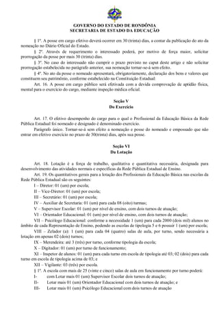 GOVERNO DO ESTADO DE RONDÔNIA
                           SECRETARIA DE ESTADO DA EDUCAÇÃO

        § 1º. A posse em cargo efetivo deverá ocorrer em 30 (trinta) dias, a contar da publicação do ato da
nomeação no Diário Oficial do Estado.
        § 2º. Através de requerimento o interessado poderá, por motivo de força maior, solicitar
prorrogação da posse por mais 30 (trinta) dias.
        § 3º. No caso do interessado não cumprir o prazo previsto no caput deste artigo e não solicitar
prorrogação estabelecida no parágrafo anterior, sua nomeação tornar-se-á sem efeito.
        § 4º. No ato da posse o nomeado apresentará, obrigatoriamente, declaração dos bens e valores que
constituem seu patrimônio, conforme estabelecido na Constituição Estadual:
        Art. 16. A posse em cargo público será efetivada com a devida comprovação de aptidão física,
mental para o exercício do cargo, mediante inspeção médica oficial.

                                                    Seção V
                                                  Do Exercício

        Art. 17. O efetivo desempenho do cargo para o qual o Profissional da Educação Básica da Rede
Pública Estadual foi nomeado e designado é denominado exercício.
        Parágrafo único. Tornar-se-á sem efeito a nomeação e posse do nomeado e empossado que não
entrar em efetivo exercício no prazo de 30(trinta) dias, após sua posse.

                                                    Seção VI
                                                   Da Lotação

       Art. 18. Lotação é a força de trabalho, qualitativa e quantitativa necessária, designada para
desenvolvimento das atividades normais e específicas da Rede Pública Estadual de Ensino.
       Art. 19. Os quantitativos gerais para a lotação dos Profissionais da Educação Básica nas escolas da
Rede Pública Estadual são os seguintes:
       I – Diretor: 01 (um) por escola;
       II – Vice-Diretor: 01 (um) por escola;
       III – Secretário: 01 (um) por escola;
       IV – Auxiliar de Secretaria: 01 (um) para cada 08 (oito) turmas;
       V – Supervisor Escolar: 01 (um) por nível de ensino, com dois turnos de atuação;
       VI – Orientador Educacional: 01 (um) por nível de ensino, com dois turnos de atuação;
       VII – Psicólogo Educacional: conforme a necessidade 1 (um) para cada 2000 (dois mil) alunos no
âmbito de cada Representação de Ensino, podendo as escolas de tipologia 5 e 6 possuir 1 (um) por escola;
       VIII – Zelador (a): 1 (um) para cada 04 (quatro) salas de aula, por turno, sendo necessária a
lotação em apenas 02 (dois) turnos;
       IX – Merendeira: até 3 (três) por turno, conforme tipologia da escola;
       X – Digitador: 01 (um) por turno de funcionamento;
       XI – Inspetor de alunos: 01 (um) para cada turno em escola de tipologia até 03; 02 (dois) para cada
turno em escola de tipologia acima de 03; e
       XII – Vigilante: 03 (três) por escola.
       § 1º. A escola com mais de 25 (vinte e cinco) salas de aula em funcionamento por turno poderá:
       I-      com Lotar mais 01 (um) Supervisor Escolar dois turnos de atuação;
       II-     Lotar mais 01 (um) Orientador Educacional com dois turnos de atuação; e
       III-    Lotar mais 01 (um) Psicólogo Educacional com dois turnos de atuação
 