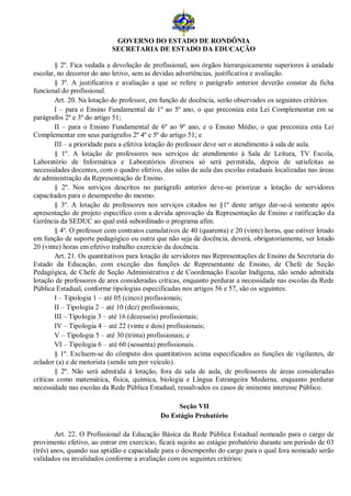 GOVERNO DO ESTADO DE RONDÔNIA
                           SECRETARIA DE ESTADO DA EDUCAÇÃO

        § 2º. Fica vedada a devolução de profissional, aos órgãos hierarquicamente superiores à unidade
escolar, no decorrer do ano letivo, sem as devidas advertências, justificativa e avaliação.
        § 3º. A justificativa e avaliação a que se refere o parágrafo anterior deverão constar da ficha
funcional do profissional.
        Art. 20. Na lotação do professor, em função de docência, serão observados os seguintes critérios:
        I – para o Ensino Fundamental de 1º ao 5º ano, o que preconiza esta Lei Complementar em se
parágrafos 2º e 3º do artigo 51;
        II – para o Ensino Fundamental de 6º ao 9º ano, e o Ensino Médio, o que preconiza esta Lei
Complementar em seus parágrafos 2º 4º e 5º do artigo 51; e
        III – a prioridade para a efetiva lotação do professor deve ser o atendimento à sala de aula.
        § 1º. A lotação de professores nos serviços de atendimento à Sala de Leitura, TV Escola,
Laboratório de Informática e Laboratórios diversos só será permitida, depois de satisfeitas as
necessidades docentes, com o quadro efetivo, das salas de aula das escolas estaduais localizadas nas áreas
de administração da Representação de Ensino.
        § 2º. Nos serviços descritos no parágrafo anterior deve-se priorizar a lotação de servidores
capacitados para o desempenho do mesmo.
        § 3º. A lotação de professores nos serviços citados no §1º deste artigo dar-se-á somente após
apresentação de projeto específico com a devida aprovação da Representação de Ensino e ratificação da
Gerência da SEDUC ao qual está subordinado o programa afim.
        § 4º. O professor com contratos cumulativos de 40 (quarenta) e 20 (vinte) horas, que estiver lotado
em função de suporte pedagógico ou outra que não seja de docência, deverá, obrigatoriamente, ser lotado
20 (vinte) horas em efetivo trabalho exercício da docência.
        Art. 21. Os quantitativos para lotação de servidores nas Representações de Ensino da Secretaria do
Estado da Educação, com exceção das funções de Representante de Ensino, de Chefe de Seção
Pedagógica, de Chefe de Seção Administrativa e de Coordenação Escolar Indígena, não sendo admitida
lotação de professores de ares consideradas críticas, enquanto perdurar a necessidade nas escolas da Rede
Pública Estadual, conforme tipologias especificadas nos artigos 56 e 57, são os seguintes:
        I – Tipologia 1 – até 05 (cinco) profissionais;
        II – Tipologia 2 – até 10 (dez) profissionais;
        III – Tipologia 3 – até 16 (dezesseis) profissionais;
        IV – Tipologia 4 – até 22 (vinte e dois) profissionais;
        V – Tipologia 5 – até 30 (trinta) profissionais; e
        VI – Tipologia 6 – até 60 (sessenta) profissionais.
        § 1º. Excluem-se do cômputo dos quantitativos acima especificados as funções de vigilantes, de
zelador (a) e de motorista (sendo um por veículo).
        § 2º. Não será admitida à lotação, fora da sala de aula, de professores de áreas consideradas
críticas como matemática, física, química, biologia e Língua Estrangeira Moderna, enquanto perdurar
necessidade nas escolas da Rede Pública Estadual, ressalvados os casos de iminente interesse Público.

                                                  Seção VII
                                             Do Estágio Probatório

        Art. 22. O Profissional da Educação Básica da Rede Pública Estadual nomeado para o cargo de
provimento efetivo, ao entrar em exercício, ficará sujeito ao estágio probatório durante um período de 03
(três) anos, quando sua aptidão e capacidade para o desempenho do cargo para o qual fora nomeado serão
validados ou invalidados conforme a avaliação com os seguintes critérios:
 