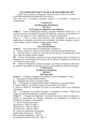 LEI COMPLEMENTAR Nº 444, DE 27 DE DEZEMBRO DE 1985
      Dispõe sobre o Estatuto do Magistério Paulista e dá providências correlatas
O GOVERNADOR DO ESTADO DE SÃO PAULO:
Faço saber que a Assembléia Legislativa decreta e eu promulgo a seguinte lei
complementar:
                                        CAPÍTULO I
                                Das Disposições Preliminares
                                          SEÇÃO I
                        Do Estatuto do Magistério e seus Objetivos
Artigo 1º — Esta lei complementar estrutura e organiza o Magistério Público de 1º e 2º
Graus da Secretaria de Estado da Educação de São Paulo, nos termos da Lei federal nº 5
692, de 11 de agosto de 1 971, e denominar-se-á Estatuto do Magistério.
Artigo 2º — Para os efeitos deste Estatuto, estão abrangidos os docentes e os
especialistas de educação que desenvolvem atividades de ministrar, planejar, executar,
avaliar, dirigir, orientar, coordenar e supervisionar o ensino.
                                          SEÇÃO II
                                   Dos Conceitos Básicos
Artigo 3º — Para os fins desta lei complementar, considera-se:
I — Classes: conjunto de cargos e/ou de funções-atividades de igual denominação;
II — Série de Classes: conjunto de classes da mesma natureza, escalonadas de acordo
com o grau de titulação mínimo exigido;
III — Carreira do Magistério: conjunto de cargos de provimento efetivo do Quadro do
Magistério de, caracterizados pelo exercício de atividades de Magistério, no ensino de
1º e 2º Graus e na pré-escola;
IV — Quadro do Magistério: conjunto de cargos e de funções-atividades de docentes e
de cargos de especialistas de educação, privativos da Secretaria de Estado da Educação.
                                       CAPÍTULO II
                                  Do Quatro do Magistério
                                          SEÇÃO I
                                       Da Composição
Artigo 4º — O Quadro do Magistério é composto de (dois) subquadros, a saber:
I — Subquadro de Cargos Públicos (SQC);
II — Subquadro de Funções-Atividades (SQF).
§ 1º — O Subquadro de Cargos Públicos (SQC) compreende as seguintes Tabelas.
1. Tabela I (SQC-I), constituída de cargos de provimento em comissão;
2. Tabela II (SQC-II), constituída de cargos de provimento efetivo que comportam
substituição.
§ 2º — O Subquadro de Funções-Atividades é constituído da Tabela I (SQF-I) que
integra as funções-atividades que comportam substituição.
Artigo 5º — O Quadro do Magistério é constituído de série de classes de docentes e
classes de especialistas de educação, integradas nos Subquadros do Quadro do
Magistério, na seguinte conformidade:
I — série de classes de docentes:
a) Professor I – SQC-II e SQF-I;
b) Professor II – SQC-II e SQF-I;
c) Professor III – SQC-II e SQF-I.
II – classes de especialistas de educação:
a) Orientador Educacional – SQC-II;
b) Coordenador Pedagógico – SQC-II;
c) Assistente de Diretor de Escola – SQC-I;
 