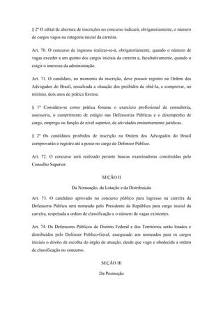§ 2º O edital de abertura de inscrições no concurso indicará, obrigatoriamente, o número 
de cargos vagos na categoria inicial da carreira. 
Art. 70. O concurso de ingresso realizar-se-á, obrigatoriamente, quando o número de 
vagas exceder a um quinto dos cargos iniciais da carreira e, facultativamente, quando o 
exigir o interesse da administração. 
Art. 71. O candidato, no momento da inscrição, deve possuir registro na Ordem dos 
Advogados do Brasil, ressalvada a situação dos proibidos de obtê-la, e comprovar, no 
mínimo, dois anos de prática forense. 
§ 1º Considera-se como prática forense o exercício profissional de consultoria, 
assessoria, o cumprimento de estágio nas Defensorias Públicas e o desempenho de 
cargo, emprego ou função de nível superior, de atividades eminentemente jurídicas. 
§ 2º Os candidatos proibidos de inscrição na Ordem dos Advogados do Brasil 
comprovarão o registro até a posse no cargo de Defensor Público. 
Art. 72. O concurso será realizado perante bancas examinadoras constituídas pelo 
Conselho Superior. 
SEÇÃO II 
Da Nomeação, da Lotação e da Distribuição 
Art. 73. O candidato aprovado no concurso público para ingresso na carreira da 
Defensoria Pública será nomeado pelo Presidente da República para cargo inicial da 
carreira, respeitada a ordem de classificação e o número de vagas existentes. 
Art. 74. Os Defensores Públicos do Distrito Federal e dos Territórios serão lotados e 
distribuídos pelo Defensor Publico-Geral, assegurado aos nomeados para os cargos 
iniciais o direito de escolha do órgão de atuação, desde que vago e obedecida a ordem 
de classificação no concurso. 
SEÇÃO III 
Da Promoção 
 