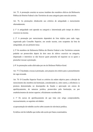 Art. 75. A promoção consiste no acesso imediato dos membros efetivos da Defensoria 
Pública do Distrito Federal e dos Territórios de uma categoria para outra da carreira. 
Art. 76. As promoções obedecerão aos critérios de antiguidade e merecimento 
alternadamente. 
§ 1º A antiguidade será apurada na categoria e determinada pelo tempo de efetivo 
exercício na mesma. 
§ 2º A promoção por merecimento dependerá de lista tríplice para cada vaga, 
organizada pelo Conselho Superior, em sessão secreta, com ocupantes da lista de 
antiguidade, em seu primeiro terço. 
§ 3º Os membros da Defensoria Pública do Distrito Federal e dos Territórios somente 
poderão ser promovidos depois de dois anos de efetivo exercício na categoria, 
dispensado o interstício se não houver quem preencha tal requisito ou se quem o 
preencher recusar a promoção. 
§ 4º As promoções serão efetivadas por ato do Defensor Publico-Geral. 
Art. 77. É facultada a recusa à promoção, sem prejuízo do critério para o preenchimento 
da vaga recusada. 
Art. 78. O Conselho Superior fixará os critérios de ordem objetiva para a aferição de 
merecimento dos membros da Instituição, considerando-se, entre outros, a eficiência e a 
presteza demonstradas no desempenho da função e aprovação em cursos de 
aperfeiçoamento, de natureza jurídica, promovidos pela Instituição, ou por 
estabelecimentos de ensino superior, oficialmente reconhecidos. 
§ 1º Os cursos de aperfeiçoamento de que trata este artigo compreenderão, 
necessariamente, as seguintes atividades: 
a) apresentação de trabalho escrito sobre assunto de relevância jurídica; 
b) defesa oral do trabalho que tenha sido aceito por banca examinadora. 
 