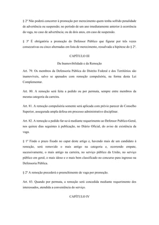 § 2º Não poderá concorrer à promoção por merecimento quem tenha sofrido penalidade 
de advertência ou suspensão; no período de um ano imediatamente anterior à ocorrência 
da vaga, no caso de advertência; ou de dois anos, em caso de suspensão. 
§ 3º É obrigatória a promoção do Defensor Público que figurar por três vezes 
consecutivas ou cinco alternadas em lista de merecimento, ressalvada a hipótese do § 2º. 
CAPÍTULO III 
Da Inamovibilidade e da Remoção 
Art. 79. Os membros da Defensoria Pública do Distrito Federal e dos Territórios são 
inamovíveis, salvo se apenados com remoção compulsória, na forma desta Lei 
Complementar. 
Art. 80. A remoção será feita a pedido ou por permuta, sempre entre membros da 
mesma categoria da carreira. 
Art. 81. A remoção compulsória somente será aplicada com prévio parecer do Conselho 
Superior, assegurada ampla defesa em processo administrativo disciplinar. 
Art. 82. A remoção a pedido far-se-á mediante requerimento ao Defensor Publico-Geral, 
nos quinze dias seguintes à publicação, no Diário Oficial, do aviso de existência da 
vaga. 
§ 1º Findo o prazo fixado no caput deste artigo e, havendo mais de um candidato à 
remoção, será removido o mais antigo na categoria e, ocorrendo empate, 
sucessivamente, o mais antigo na carreira, no serviço público da União, no serviço 
público em geral, o mais idoso e o mais bem classificado no concurso para ingresso na 
Defensoria Pública. 
§ 2º A remoção precederá o preenchimento de vaga por promoção. 
Art. 83. Quando por permuta, a remoção será concedida mediante requerimento dos 
interessados, atendida a conveniência do serviço. 
CAPÍTULO IV 
 