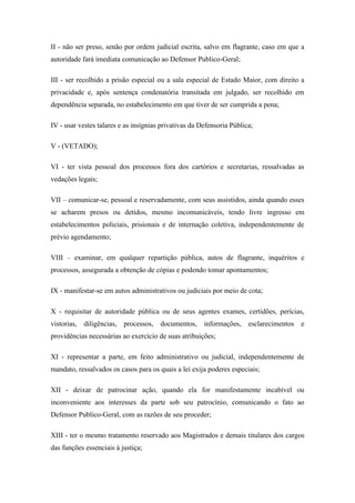 II - não ser preso, senão por ordem judicial escrita, salvo em flagrante, caso em que a 
autoridade fará imediata comunicação ao Defensor Publico-Geral; 
III - ser recolhido a prisão especial ou a sala especial de Estado Maior, com direito a 
privacidade e, após sentença condenatória transitada em julgado, ser recolhido em 
dependência separada, no estabelecimento em que tiver de ser cumprida a pena; 
IV - usar vestes talares e as insígnias privativas da Defensoria Pública; 
V - (VETADO); 
VI - ter vista pessoal dos processos fora dos cartórios e secretarias, ressalvadas as 
vedações legais; 
VII – comunicar-se, pessoal e reservadamente, com seus assistidos, ainda quando esses 
se acharem presos ou detidos, mesmo incomunicáveis, tendo livre ingresso em 
estabelecimentos policiais, prisionais e de internação coletiva, independentemente de 
prévio agendamento; 
VIII – examinar, em qualquer repartição pública, autos de flagrante, inquéritos e 
processos, assegurada a obtenção de cópias e podendo tomar apontamentos; 
IX - manifestar-se em autos administrativos ou judiciais por meio de cota; 
X - requisitar de autoridade pública ou de seus agentes exames, certidões, perícias, 
vistorias, diligências, processos, documentos, informações, esclarecimentos e 
providências necessárias ao exercício de suas atribuições; 
XI - representar a parte, em feito administrativo ou judicial, independentemente de 
mandato, ressalvados os casos para os quais a lei exija poderes especiais; 
XII - deixar de patrocinar ação, quando ela for manifestamente incabível ou 
inconveniente aos interesses da parte sob seu patrocínio, comunicando o fato ao 
Defensor Publico-Geral, com as razões de seu proceder; 
XIII - ter o mesmo tratamento reservado aos Magistrados e demais titulares dos cargos 
das funções essenciais à justiça; 
 