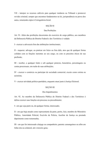 VII - interpor os recursos cabíveis para qualquer instância ou Tribunal e promover 
revisão criminal, sempre que encontrar fundamentos na lei, jurisprudência ou prova dos 
autos, remetendo cópia à Corregedoria-Geral. 
SEÇÃO II 
Das Proibições 
Art. 91. Além das proibições decorrentes do exercício de cargo público, aos membros 
da Defensoria Pública do Distrito Federal e dos Territórios é vedado: 
I - exercer a advocacia fora das atribuições institucionais; 
II - requerer, advogar, ou praticar em Juízo ou fora dele, atos que de qualquer forma 
colidam com as funções inerentes ao seu cargo, ou com os preceitos éticos de sua 
profissão; 
III - receber, a qualquer título e sob qualquer pretexto, honorários, percentagens ou 
custas processuais, em razão de suas atribuições; 
IV - exercer o comércio ou participar de sociedade comercial, exceto como cotista ou 
acionista; 
V - exercer atividade político-partidária, enquanto atuar junto à Justiça Eleitoral. 
SEÇÃO III 
Dos Impedimentos 
Art. 92. Ao membro da Defensoria Pública do Distrito Federal e dos Territórios é 
defeso exercer suas funções em processo ou procedimento: 
I - em que seja parte ou, de qualquer forma, interessado; 
II - em que haja atuado como representante da parte, perito, Juiz, membro do Ministério 
Público, Autoridade Policial, Escrivão de Polícia, Auxiliar de Justiça ou prestado 
depoimento como testemunha; 
III - em que for interessado cônjuge ou companheiro, parente consanguíneo ou afim em 
linha reta ou colateral, até o terceiro grau; 
 
