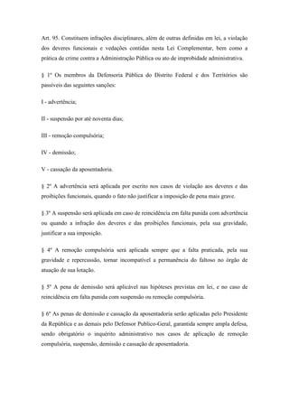 Art. 95. Constituem infrações disciplinares, além de outras definidas em lei, a violação 
dos deveres funcionais e vedações contidas nesta Lei Complementar, bem como a 
prática de crime contra a Administração Pública ou ato de improbidade administrativa. 
§ 1º Os membros da Defensoria Pública do Distrito Federal e dos Territórios são 
passíveis das seguintes sanções: 
I - advertência; 
II - suspensão por até noventa dias; 
III - remoção compulsória; 
IV - demissão; 
V - cassação da aposentadoria. 
§ 2º A advertência será aplicada por escrito nos casos de violação aos deveres e das 
proibições funcionais, quando o fato não justificar a imposição de pena mais grave. 
§ 3º A suspensão será aplicada em caso de reincidência em falta punida com advertência 
ou quando a infração dos deveres e das proibições funcionais, pela sua gravidade, 
justificar a sua imposição. 
§ 4º A remoção compulsória será aplicada sempre que a falta praticada, pela sua 
gravidade e repercussão, tornar incompatível a permanência do faltoso no órgão de 
atuação de sua lotação. 
§ 5º A pena de demissão será aplicável nas hipóteses previstas em lei, e no caso de 
reincidência em falta punida com suspensão ou remoção compulsória. 
§ 6º As penas de demissão e cassação da aposentadoria serão aplicadas pelo Presidente 
da República e as demais pelo Defensor Publico-Geral, garantida sempre ampla defesa, 
sendo obrigatório o inquérito administrativo nos casos de aplicação de remoção 
compulsória, suspensão, demissão e cassação de aposentadoria. 
 