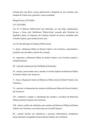formada pelo voto direto, secreto, plurinominal e obrigatório de seus membros, para 
mandato de 2 (dois) anos, permitida 1 (uma) recondução. 
Parágrafo único. (VETADO) 
§ 2º (VETADO) 
Art. 55. O Defensor Publico-Geral será substituído, em suas faltas, impedimentos, 
licenças e férias, pelo Subdefensor Publico-Geral, nomeado pelo Presidente da 
República, dentre os integrantes da Categoria Especial da carreira, escolhidos pelo 
Conselho Superior, para mandato de dois anos. 
Art. 56. São atribuições do Defensor Publico-Geral: 
I - dirigir a Defensoria Pública do Distrito Federal e dos Territórios, superintender e 
coordenar suas atividades e orientar-lhe a atuação; 
II - representar a Defensoria Pública do Distrito Federal e dos Territórios judicial e 
extrajudicialmente; 
III - velar pelo cumprimento das finalidades da Instituição; 
IV - integrar, como membro nato, e presidir o Conselho Superior da Defensoria Pública 
do Distrito Federal e dos Territórios; 
V - baixar o Regimento Interno da Defensoria Pública-Geral do Distrito Federal e dos 
Territórios; 
VI - autorizar os afastamentos dos membros da Defensoria Pública do Distrito Federal e 
dos Territórios; 
VII - estabelecer a lotação e a distribuição dos membros e servidores da Defensoria 
Pública do Distrito Federal e dos Territórios; 
VIII - dirimir conflitos de atribuições entre membros da Defensoria Pública do Distrito 
Federal e dos Territórios, com recurso para seu Conselho Superior; 
IX - proferir decisões nas sindicâncias e processos administrativos disciplinares 
promovidos pela Corregedoria-Geral do Distrito Federal e dos Territórios; 
 