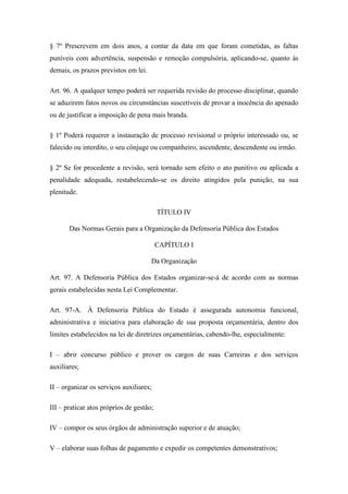 § 7º Prescrevem em dois anos, a contar da data em que foram cometidas, as faltas 
puníveis com advertência, suspensão e remoção compulsória, aplicando-se, quanto às 
demais, os prazos previstos em lei. 
Art. 96. A qualquer tempo poderá ser requerida revisão do processo disciplinar, quando 
se aduzirem fatos novos ou circunstâncias suscetíveis de provar a inocência do apenado 
ou de justificar a imposição de pena mais branda. 
§ 1º Poderá requerer a instauração de processo revisional o próprio interessado ou, se 
falecido ou interdito, o seu cônjuge ou companheiro, ascendente, descendente ou irmão. 
§ 2º Se for procedente a revisão, será tornado sem efeito o ato punitivo ou aplicada a 
penalidade adequada, restabelecendo-se os direito atingidos pela punição, na sua 
plenitude. 
TÍTULO IV 
Das Normas Gerais para a Organização da Defensoria Pública dos Estados 
CAPÍTULO I 
Da Organização 
Art. 97. A Defensoria Pública dos Estados organizar-se-á de acordo com as normas 
gerais estabelecidas nesta Lei Complementar. 
Art. 97-A. À Defensoria Pública do Estado é assegurada autonomia funcional, 
administrativa e iniciativa para elaboração de sua proposta orçamentária, dentro dos 
limites estabelecidos na lei de diretrizes orçamentárias, cabendo-lhe, especialmente: 
I – abrir concurso público e prover os cargos de suas Carreiras e dos serviços 
auxiliares; 
II – organizar os serviços auxiliares; 
III – praticar atos próprios de gestão; 
IV – compor os seus órgãos de administração superior e de atuação; 
V – elaborar suas folhas de pagamento e expedir os competentes demonstrativos; 
 
