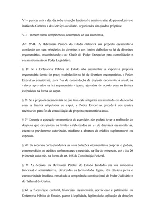 VI – praticar atos e decidir sobre situação funcional e administrativa do pessoal, ativo e 
inativo da Carreira, e dos serviços auxiliares, organizados em quadros próprios; 
VII – exercer outras competências decorrentes de sua autonomia. 
Art. 97-B. A Defensoria Pública do Estado elaborará sua proposta orçamentária 
atendendo aos seus princípios, às diretrizes e aos limites definidos na lei de diretrizes 
orçamentárias, encaminhando-a ao Chefe do Poder Executivo para consolidação e 
encaminhamento ao Poder Legislativo. 
§ 1º Se a Defensoria Pública do Estado não encaminhar a respectiva proposta 
orçamentária dentro do prazo estabelecido na lei de diretrizes orçamentárias, o Poder 
Executivo considerará, para fins de consolidação da proposta orçamentária anual, os 
valores aprovados na lei orçamentária vigente, ajustados de acordo com os limites 
estipulados na forma do caput. 
§ 2º Se a proposta orçamentária de que trata este artigo for encaminhada em desacordo 
com os limites estipulados no caput, o Poder Executivo procederá aos ajustes 
necessários para fim de consolidação da proposta orçamentária anual. 
§ 3º Durante a execução orçamentária do exercício, não poderá haver a realização de 
despesas que extrapolem os limites estabelecidos na lei de diretrizes orçamentárias, 
exceto se previamente autorizadas, mediante a abertura de créditos suplementares ou 
especiais. 
§ 4º Os recursos correspondentes às suas dotações orçamentárias próprias e globais, 
compreendidos os créditos suplementares e especiais, ser-lhe-ão entregues, até o dia 20 
(vinte) de cada mês, na forma do art. 168 da Constituição Federal. 
§ 5º As decisões da Defensoria Pública do Estado, fundadas em sua autonomia 
funcional e administrativa, obedecidas as formalidades legais, têm eficácia plena e 
executoriedade imediata, ressalvada a competência constitucional do Poder Judiciário e 
do Tribunal de Contas. 
§ 6º A fiscalização contábil, financeira, orçamentária, operacional e patrimonial da 
Defensoria Pública do Estado, quanto à legalidade, legitimidade, aplicação de dotações 
 