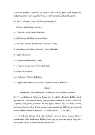 e recursos próprios e renúncia de receitas, será exercida pelo Poder Legislativo, 
mediante controle externo e pelo sistema de controle interno estabelecido em lei. 
Art. 98. A Defensoria Pública dos Estados compreende: 
I - órgãos de administração superior: 
a) a Defensoria Pública-Geral do Estado; 
b) a Subdefensoria Pública-Geral do Estado; 
c) o Conselho Superior da Defensoria Pública do Estado; 
d) a Corregedoria-Geral da Defensoria Pública do Estado; 
II - órgãos de atuação: 
a) as Defensorias Públicas do Estado; 
b) os Núcleos da Defensoria Pública do Estado; 
III - órgãos de execução: 
a) os Defensores Públicos do Estado. 
IV – órgão auxiliar: Ouvidoria-Geral da Defensoria Pública do Estado. 
SEÇÃO I 
Do Defensor Publico-Geral e do Subdefensor Publico-Geral do Estado 
Art. 99. A Defensoria Pública do Estado tem por chefe o Defensor Público-Geral, 
nomeado pelo Governador do Estado, dentre membros estáveis da Carreira e maiores de 
35 (trinta e cinco) anos, escolhidos em lista tríplice formada pelo voto direto, secreto, 
plurinominal e obrigatório de seus membros, para mandato de 2 (dois) anos, permitida 
uma recondução. (Redação dada pela Lei Complementar nº 132, de 2009). 
§ 1º O Defensor Público-Geral será substituído em suas faltas, licenças, férias e 
impedimentos pelo Subdefensor Público-Geral, por ele nomeado dentre integrantes 
estáveis da Carreira, na forma da legislação estadual. 
 