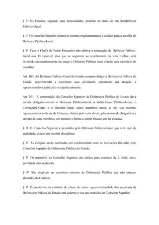 § 2º Os Estados, segundo suas necessidades, poderão ter mais de um Subdefensor 
Publico-Geral. 
§ 3º O Conselho Superior editará as normas regulamentando a eleição para a escolha do 
Defensor Público-Geral. 
§ 4º Caso o Chefe do Poder Executivo não efetive a nomeação do Defensor Público- 
Geral nos 15 (quinze) dias que se seguirem ao recebimento da lista tríplice, será 
investido automaticamente no cargo o Defensor Público mais votado para exercício do 
mandato. 
Art. 100. Ao Defensor Publico-Geral do Estado compete dirigir a Defensoria Pública do 
Estado, superintender e coordenar suas atividades, orientando sua atuação, e 
representando-a judicial e extrajudicialmente. 
Art. 101. A composição do Conselho Superior da Defensoria Pública do Estado deve 
incluir obrigatoriamente o Defensor Público-Geral, o Subdefensor Público-Geral, o 
Corregedor-Geral e o Ouvidor-Geral, como membros natos, e, em sua maioria, 
representantes estáveis da Carreira, eleitos pelo voto direto, plurinominal, obrigatório e 
secreto de seus membros, em número e forma a serem fixados em lei estadual. 
§ 1º O Conselho Superior é presidido pelo Defensor Público-Geral, que terá voto de 
qualidade, exceto em matéria disciplinar. 
§ 2º As eleições serão realizadas em conformidade com as instruções baixadas pelo 
Conselho Superior da Defensoria Pública do Estado. 
§ 3º Os membros do Conselho Superior são eleitos para mandato de 2 (dois) anos, 
permitida uma reeleição. 
§ 4º São elegíveis os membros estáveis da Defensoria Pública que não estejam 
afastados da Carreira. 
§ 5º O presidente da entidade de classe de maior representatividade dos membros da 
Defensoria Pública do Estado terá assento e voz nas reuniões do Conselho Superior. 
 