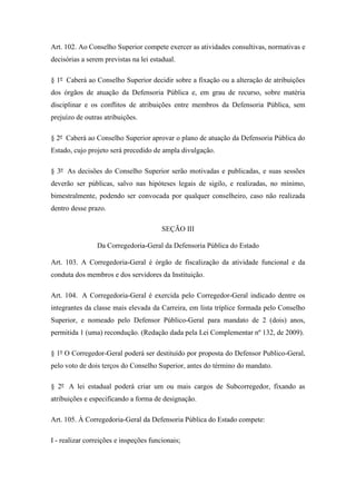 Art. 102. Ao Conselho Superior compete exercer as atividades consultivas, normativas e 
decisórias a serem previstas na lei estadual. 
§ 1º Caberá ao Conselho Superior decidir sobre a fixação ou a alteração de atribuições 
dos órgãos de atuação da Defensoria Pública e, em grau de recurso, sobre matéria 
disciplinar e os conflitos de atribuições entre membros da Defensoria Pública, sem 
prejuízo de outras atribuições. 
§ 2º Caberá ao Conselho Superior aprovar o plano de atuação da Defensoria Pública do 
Estado, cujo projeto será precedido de ampla divulgação. 
§ 3º As decisões do Conselho Superior serão motivadas e publicadas, e suas sessões 
deverão ser públicas, salvo nas hipóteses legais de sigilo, e realizadas, no mínimo, 
bimestralmente, podendo ser convocada por qualquer conselheiro, caso não realizada 
dentro desse prazo. 
SEÇÃO III 
Da Corregedoria-Geral da Defensoria Pública do Estado 
Art. 103. A Corregedoria-Geral é órgão de fiscalização da atividade funcional e da 
conduta dos membros e dos servidores da Instituição. 
Art. 104. A Corregedoria-Geral é exercida pelo Corregedor-Geral indicado dentre os 
integrantes da classe mais elevada da Carreira, em lista tríplice formada pelo Conselho 
Superior, e nomeado pelo Defensor Público-Geral para mandato de 2 (dois) anos, 
permitida 1 (uma) recondução. (Redação dada pela Lei Complementar nº 132, de 2009). 
§ 1º O Corregedor-Geral poderá ser destituído por proposta do Defensor Publico-Geral, 
pelo voto de dois terços do Conselho Superior, antes do término do mandato. 
§ 2º A lei estadual poderá criar um ou mais cargos de Subcorregedor, fixando as 
atribuições e especificando a forma de designação. 
Art. 105. À Corregedoria-Geral da Defensoria Pública do Estado compete: 
I - realizar correições e inspeções funcionais; 
 