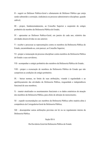 II - sugerir ao Defensor Publico-Geral o afastamento de Defensor Público que esteja 
sendo submetido a correição, sindicância ou processo administrativo disciplinar, quando 
cabível; 
III - propor, fundamentadamente, ao Conselho Superior a suspensão do estágio 
probatório de membro da Defensoria Pública do Estado; 
IV - apresentar ao Defensor Publico-Geral, em janeiro de cada ano, relatório das 
atividades desenvolvidas no ano anterior; 
V - receber e processar as representações contra os membros da Defensoria Pública do 
Estado, encaminhando-as, com parecer, ao Conselho Superior; 
VI - propor a instauração de processo disciplinar contra membros da Defensoria Pública 
do Estado e seus servidores; 
VII - acompanhar o estágio probatório dos membros da Defensoria Pública do Estado; 
VIII - propor a exoneração de membros da Defensoria Pública do Estado que não 
cumprirem as condições do estágio probatório. 
IX – baixar normas, no limite de suas atribuições, visando à regularidade e ao 
aperfeiçoamento das atividades da Defensoria Pública, resguardada a independência 
funcional de seus membros; 
X – manter atualizados os assentamentos funcionais e os dados estatísticos de atuação 
dos membros da Defensoria Pública, para efeito de aferição de merecimento; 
XI – expedir recomendações aos membros da Defensoria Pública sobre matéria afeta à 
competência da Corregedoria-Geral da Defensoria Pública; 
XII – desempenhar outras atribuições previstas em lei ou no regulamento interno da 
Defensoria Pública. 
Seção III-A 
Da Ouvidoria-Geral da Defensoria Pública do Estado 
 