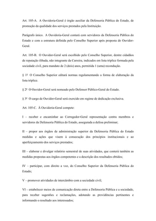 Art. 105-A. A Ouvidoria-Geral é órgão auxiliar da Defensoria Pública do Estado, de 
promoção da qualidade dos serviços prestados pela Instituição. 
Parágrafo único. A Ouvidoria-Geral contará com servidores da Defensoria Pública do 
Estado e com a estrutura definida pelo Conselho Superior após proposta do Ouvidor- 
Geral. 
Art. 105-B. O Ouvidor-Geral será escolhido pelo Conselho Superior, dentre cidadãos 
de reputação ilibada, não integrante da Carreira, indicados em lista tríplice formada pela 
sociedade civil, para mandato de 2 (dois) anos, permitida 1 (uma) recondução. 
§ 1º O Conselho Superior editará normas regulamentando a forma de elaboração da 
lista tríplice. 
§ 2º O Ouvidor-Geral será nomeado pelo Defensor Público-Geral do Estado. 
§ 3º O cargo de Ouvidor-Geral será exercido em regime de dedicação exclusiva. 
Art. 105-C. À Ouvidoria-Geral compete: 
I – receber e encaminhar ao Corregedor-Geral representação contra membros e 
servidores da Defensoria Pública do Estado, assegurada a defesa preliminar; 
II – propor aos órgãos de administração superior da Defensoria Pública do Estado 
medidas e ações que visem à consecução dos princípios institucionais e ao 
aperfeiçoamento dos serviços prestados; 
III – elaborar e divulgar relatório semestral de suas atividades, que conterá também as 
medidas propostas aos órgãos competentes e a descrição dos resultados obtidos; 
IV – participar, com direito a voz, do Conselho Superior da Defensoria Pública do 
Estado; 
V – promover atividades de intercâmbio com a sociedade civil; 
VI – estabelecer meios de comunicação direta entre a Defensoria Pública e a sociedade, 
para receber sugestões e reclamações, adotando as providências pertinentes e 
informando o resultado aos interessados; 
 