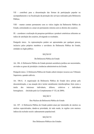 VII – contribuir para a disseminação das formas de participação popular no 
acompanhamento e na fiscalização da prestação dos serviços realizados pela Defensoria 
Pública; 
VIII – manter contato permanente com os vários órgãos da Defensoria Pública do 
Estado, estimulando-os a atuar em permanente sintonia com os direitos dos usuários; 
IX – coordenar a realização de pesquisas periódicas e produzir estatísticas referentes ao 
índice de satisfação dos usuários, divulgando os resultados. 
Parágrafo único. As representações podem ser apresentadas por qualquer pessoa, 
inclusive pelos próprios membros e servidores da Defensoria Pública do Estado, 
entidade ou órgão público. 
SEÇÃO IV 
Da Defensoria Pública do Estado 
Art. 106. A Defensoria Pública do Estado prestará assistência jurídica aos necessitados, 
em todos os graus de jurisdição e instâncias administrativas do Estado. 
Parágrafo único. À Defensoria Pública do Estado caberá interpor recursos aos Tribunais 
Superiores, quando cabíveis. 
Art. 106-A. A organização da Defensoria Pública do Estado deve primar pela 
descentralização, e sua atuação deve incluir atendimento interdisciplinar, bem como a 
tutela dos interesses individuais, difusos, coletivos e individuais 
homogêneos. (Incluído pela Lei Complementar nº 132, de 2009). 
SEÇÃO V 
Dos Núcleos da Defensoria Pública do Estado 
Art. 107. A Defensoria Pública do Estado poderá atuar por intermédio de núcleos ou 
núcleos especializados, dando-se prioridade, de todo modo, às regiões com maiores 
índices de exclusão social e adensamento populacional. 
SEÇÃO VI 
Dos Defensores Públicos dos Estados 
 