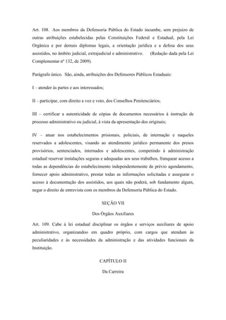 Art. 108. Aos membros da Defensoria Pública do Estado incumbe, sem prejuízo de 
outras atribuições estabelecidas pelas Constituições Federal e Estadual, pela Lei 
Orgânica e por demais diplomas legais, a orientação jurídica e a defesa dos seus 
assistidos, no âmbito judicial, extrajudicial e administrativo. (Redação dada pela Lei 
Complementar nº 132, de 2009). 
Parágrafo único. São, ainda, atribuições dos Defensores Públicos Estaduais: 
I – atender às partes e aos interessados; 
II – participar, com direito a voz e voto, dos Conselhos Penitenciários; 
III – certificar a autenticidade de cópias de documentos necessários à instrução de 
processo administrativo ou judicial, à vista da apresentação dos originais; 
IV – atuar nos estabelecimentos prisionais, policiais, de internação e naqueles 
reservados a adolescentes, visando ao atendimento jurídico permanente dos presos 
provisórios, sentenciados, internados e adolescentes, competindo à administração 
estadual reservar instalações seguras e adequadas aos seus trabalhos, franquear acesso a 
todas as dependências do estabelecimento independentemente de prévio agendamento, 
fornecer apoio administrativo, prestar todas as informações solicitadas e assegurar o 
acesso à documentação dos assistidos, aos quais não poderá, sob fundamento algum, 
negar o direito de entrevista com os membros da Defensoria Pública do Estado. 
SEÇÃO VII 
Dos Órgãos Auxiliares 
Art. 109. Cabe à lei estadual disciplinar os órgãos e serviços auxiliares de apoio 
administrativo, organizandoo em quadro próprio, com cargos que atendam às 
peculiaridades e às necessidades da administração e das atividades funcionais da 
Instituição. 
CAPÍTULO II 
Da Carreira 
 