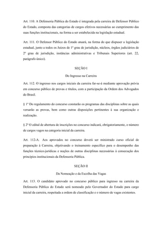 Art. 110. A Defensoria Pública do Estado é integrada pela carreira de Defensor Público 
do Estado, composta das categorias de cargos efetivos necessárias ao cumprimento das 
suas funções institucionais, na forma a ser estabelecida na legislação estadual. 
Art. 111. O Defensor Público do Estado atuará, na forma do que dispuser a legislação 
estadual, junto a todos os Juízos de 1º grau de jurisdição, núcleos, órgãos judiciários de 
2º grau de jurisdição, instâncias administrativas e Tribunais Superiores (art. 22, 
parágrafo único). 
SEÇÃO I 
Do Ingresso na Carreira 
Art. 112. O ingresso nos cargos iniciais da carreira far-se-á mediante aprovação prévia 
em concurso público de provas e títulos, com a participação da Ordem dos Advogados 
do Brasil. 
§ 1º Do regulamento do concurso constarão os programas das disciplinas sobre as quais 
versarão as provas, bem como outras disposições pertinentes à sua organização e 
realização. 
§ 2º O edital de abertura de inscrições no concurso indicará, obrigatoriamente, o número 
de cargos vagos na categoria inicial da carreira. 
Art. 112-A. Aos aprovados no concurso deverá ser ministrado curso oficial de 
preparação à Carreira, objetivando o treinamento específico para o desempenho das 
funções técnico-jurídicas e noções de outras disciplinas necessárias à consecução dos 
princípios institucionais da Defensoria Pública. 
SEÇÃO II 
Da Nomeação e da Escolha das Vagas 
Art. 113. O candidato aprovado no concurso público para ingresso na carreira da 
Defensoria Pública do Estado será nomeado pelo Governador do Estado para cargo 
inicial da carreira, respeitada a ordem de classificação e o número de vagas existentes. 
 