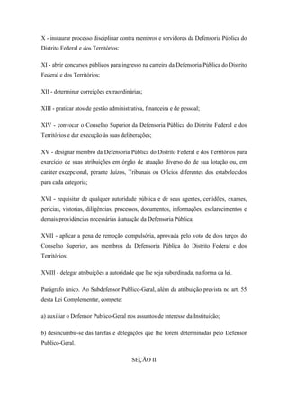 X - instaurar processo disciplinar contra membros e servidores da Defensoria Pública do 
Distrito Federal e dos Territórios; 
XI - abrir concursos públicos para ingresso na carreira da Defensoria Pública do Distrito 
Federal e dos Territórios; 
XII - determinar correições extraordinárias; 
XIII - praticar atos de gestão administrativa, financeira e de pessoal; 
XIV - convocar o Conselho Superior da Defensoria Pública do Distrito Federal e dos 
Territórios e dar execução às suas deliberações; 
XV - designar membro da Defensoria Pública do Distrito Federal e dos Territórios para 
exercício de suas atribuições em órgão de atuação diverso do de sua lotação ou, em 
caráter excepcional, perante Juízos, Tribunais ou Ofícios diferentes dos estabelecidos 
para cada categoria; 
XVI - requisitar de qualquer autoridade pública e de seus agentes, certidões, exames, 
perícias, vistorias, diligências, processos, documentos, informações, esclarecimentos e 
demais providências necessárias à atuação da Defensoria Pública; 
XVII - aplicar a pena de remoção compulsória, aprovada pelo voto de dois terços do 
Conselho Superior, aos membros da Defensoria Pública do Distrito Federal e dos 
Territórios; 
XVIII - delegar atribuições a autoridade que lhe seja subordinada, na forma da lei. 
Parágrafo único. Ao Subdefensor Publico-Geral, além da atribuição prevista no art. 55 
desta Lei Complementar, compete: 
a) auxiliar o Defensor Publico-Geral nos assuntos de interesse da Instituição; 
b) desincumbir-se das tarefas e delegações que lhe forem determinadas pelo Defensor 
Publico-Geral. 
SEÇÃO II 
 
