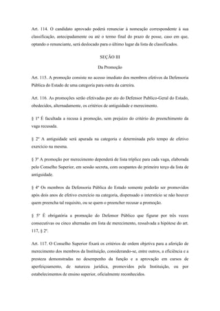 Art. 114. O candidato aprovado poderá renunciar à nomeação correspondente à sua 
classificação, antecipadamente ou até o termo final do prazo de posse, caso em que, 
optando o renunciante, será deslocado para o último lugar da lista de classificados. 
SEÇÃO III 
Da Promoção 
Art. 115. A promoção consiste no acesso imediato dos membros efetivos da Defensoria 
Pública do Estado de uma categoria para outra da carreira. 
Art. 116. As promoções serão efetivadas por ato do Defensor Publico-Geral do Estado, 
obedecidos, alternadamente, os critérios de antiguidade e merecimento. 
§ 1º É facultada a recusa à promoção, sem prejuízo do critério do preenchimento da 
vaga recusada. 
§ 2º A antiguidade será apurada na categoria e determinada pelo tempo de efetivo 
exercício na mesma. 
§ 3º A promoção por merecimento dependerá de lista tríplice para cada vaga, elaborada 
pelo Conselho Superior, em sessão secreta, com ocupantes do primeiro terço da lista de 
antiguidade. 
§ 4º Os membros da Defensoria Pública do Estado somente poderão ser promovidos 
após dois anos de efetivo exercício na categoria, dispensado o interstício se não houver 
quem preencha tal requisito, ou se quem o preencher recusar a promoção. 
§ 5º É obrigatória a promoção do Defensor Público que figurar por três vezes 
consecutivas ou cinco alternadas em lista de merecimento, ressalvada a hipótese do art. 
117, § 2º. 
Art. 117. O Conselho Superior fixará os critérios de ordem objetiva para a aferição de 
merecimento dos membros da Instituição, considerando-se, entre outros, a eficiência e a 
presteza demonstradas no desempenho da função e a aprovação em cursos de 
aperfeiçoamento, de natureza jurídica, promovidos pela Instituição, ou por 
estabelecimentos de ensino superior, oficialmente reconhecidos. 
 