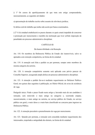 § 1º Os cursos de aperfeiçoamento de que trata este artigo compreenderão, 
necessariamente, as seguintes atividades: 
a) apresentação de trabalho escrito sobre assunto de relevância jurídica; 
b) defesa oral do trabalho que tenha sido aceito por banca examinadora. 
§ 2º A lei estadual estabelecerá os prazos durante os quais estará impedido de concorrer 
à promoção por merecimento o membro da instituição que tiver sofrido imposição de 
penalidade em processo administrativo disciplinar. 
CAPÍTULO III 
Da Inamovibilidade e da Remoção 
Art. 118. Os membros da Defensoria Pública do Estado são inamovíveis, salvo se 
apenados com remoção compulsória, na forma da lei estadual. 
Art. 119. A remoção será feita a pedido ou por permuta, sempre entre membros da 
mesma categoria da carreira. 
Art. 120. A remoção compulsória somente será aplicada com prévio parecer do 
Conselho Superior, assegurada ampla defesa em processo administrativo disciplinar. 
Art. 121. A remoção a pedido far-se-á mediante requerimento ao Defensor Publico- 
Geral, nos quinze dias seguintes à publicação, no Diário Oficial, do aviso de existência 
de vaga. 
Parágrafo único. Findo o prazo fixado neste artigo e, havendo mais de um candidato à 
remoção, será removido o mais antigo na categoria e, ocorrendo empate, 
sucessivamente, o mais antigo na carreira, no serviço público do Estado, no serviço 
público em geral, o mais idoso e o mais bem classificado no concurso para ingresso na 
Defensoria Pública. 
Art. 122. A remoção precederá o preenchimento da vaga por merecimento. 
Art. 123. Quando por permuta, a remoção será concedida mediante requerimento dos 
interessados, respeitada a antiguidade dos demais, na forma da lei estadual. 
 