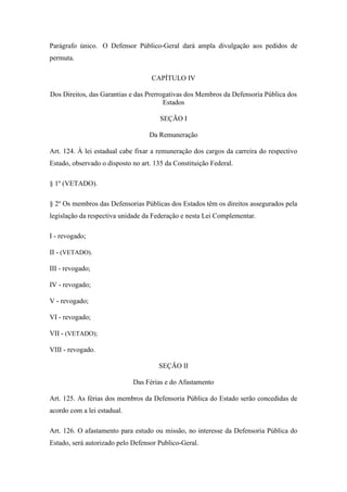Parágrafo único. O Defensor Público-Geral dará ampla divulgação aos pedidos de 
permuta. 
CAPÍTULO IV 
Dos Direitos, das Garantias e das Prerrogativas dos Membros da Defensoria Pública dos 
Estados 
SEÇÃO I 
Da Remuneração 
Art. 124. À lei estadual cabe fixar a remuneração dos cargos da carreira do respectivo 
Estado, observado o disposto no art. 135 da Constituição Federal. 
§ 1º (VETADO). 
§ 2o Os membros das Defensorias Públicas dos Estados têm os direitos assegurados pela 
legislação da respectiva unidade da Federação e nesta Lei Complementar. 
I - revogado; 
II - (VETADO). 
III - revogado; 
IV - revogado; 
V - revogado; 
VI - revogado; 
VII - (VETADO); 
VIII - revogado. 
SEÇÃO II 
Das Férias e do Afastamento 
Art. 125. As férias dos membros da Defensoria Pública do Estado serão concedidas de 
acordo com a lei estadual. 
Art. 126. O afastamento para estudo ou missão, no interesse da Defensoria Pública do 
Estado, será autorizado pelo Defensor Publico-Geral. 
 