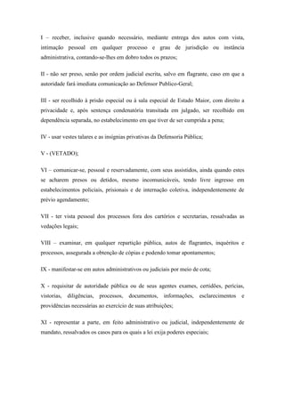 I – receber, inclusive quando necessário, mediante entrega dos autos com vista, 
intimação pessoal em qualquer processo e grau de jurisdição ou instância 
administrativa, contando-se-lhes em dobro todos os prazos; 
II - não ser preso, senão por ordem judicial escrita, salvo em flagrante, caso em que a 
autoridade fará imediata comunicação ao Defensor Publico-Geral; 
III - ser recolhido à prisão especial ou à sala especial de Estado Maior, com direito a 
privacidade e, após sentença condenatória transitada em julgado, ser recolhido em 
dependência separada, no estabelecimento em que tiver de ser cumprida a pena; 
IV - usar vestes talares e as insígnias privativas da Defensoria Pública; 
V - (VETADO); 
VI – comunicar-se, pessoal e reservadamente, com seus assistidos, ainda quando estes 
se acharem presos ou detidos, mesmo incomunicáveis, tendo livre ingresso em 
estabelecimentos policiais, prisionais e de internação coletiva, independentemente de 
prévio agendamento; 
VII - ter vista pessoal dos processos fora dos cartórios e secretarias, ressalvadas as 
vedações legais; 
VIII – examinar, em qualquer repartição pública, autos de flagrantes, inquéritos e 
processos, assegurada a obtenção de cópias e podendo tomar apontamentos; 
IX - manifestar-se em autos administrativos ou judiciais por meio de cota; 
X - requisitar de autoridade pública ou de seus agentes exames, certidões, perícias, 
vistorias, diligências, processos, documentos, informações, esclarecimentos e 
providências necessárias ao exercício de suas atribuições; 
XI - representar a parte, em feito administrativo ou judicial, independentemente de 
mandato, ressalvados os casos para os quais a lei exija poderes especiais; 
 