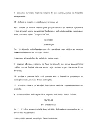 V - atender ao expediente forense e participar dos atos judiciais, quando for obrigatória 
a sua presença; 
VI - declarar-se suspeito ou impedido, nos termos da lei; 
VII - interpor os recursos cabíveis para qualquer instância ou Tribunal e promover 
revisão criminal, sempre que encontrar fundamentos na lei, jurisprudência ou prova dos 
autos, remetendo cópia à Corregedoria-Geral. 
SEÇÃO II 
Das Proibições 
Art. 130. Além das proibições decorrentes do exercício de cargo público, aos membros 
da Defensoria Pública dos Estados é vedado: 
I - exercer a advocacia fora das atribuições institucionais; 
II - requerer, advogar, ou praticar em Juízo ou fora dele, atos que de qualquer forma 
colidam com as funções inerentes ao seu cargo, ou com os preceitos éticos de sua 
profissão; 
III - receber, a qualquer título e sob qualquer pretexto, honorários, percentagens ou 
custas processuais, em razão de suas atribuições; 
IV - exercer o comércio ou participar de sociedade comercial, exceto como cotista ou 
acionista; 
V - exercer atividade político-partidária, enquanto atuar junto à Justiça Eleitoral. 
SEÇÃO III 
Dos Impedimentos 
Art. 131. É defeso ao membro da Defensoria Pública do Estado exercer suas funções em 
processo ou procedimento: 
I - em que seja parte ou, de qualquer forma, interessado; 
 